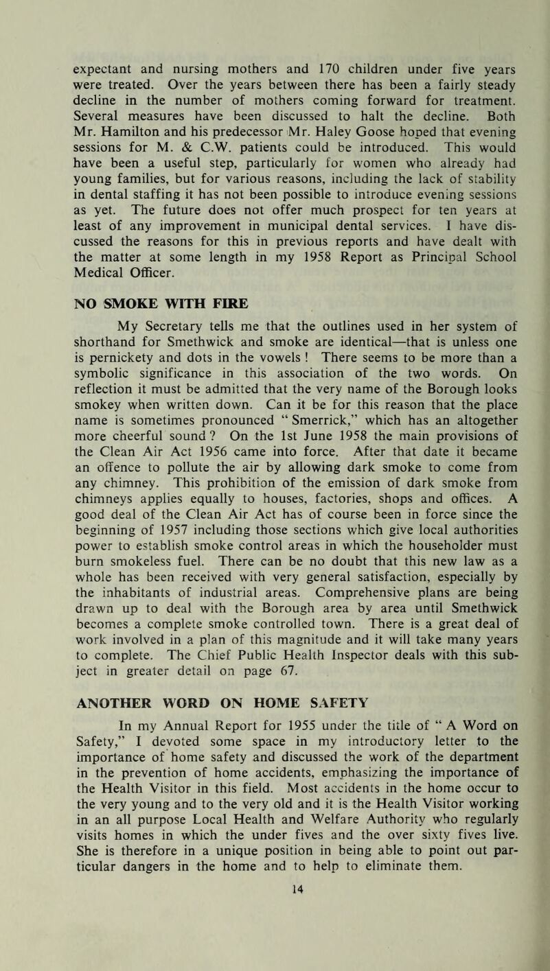 expectant and nursing mothers and 170 children under five years were treated. Over the years between there has been a fairly steady decline in the number of mothers coming forward for treatment. Several measures have been discussed to halt the decline. Both Mr. Hamilton and his predecessor Mr. Haley Goose hoped that evening sessions for M. & C.W. patients could be introduced. This would have been a useful step, particularly for women who already had young families, but for various reasons, including the lack of stability in dental staffing it has not been possible to introduce evening sessions as yet. The future does not offer much prospect for ten years at least of any improvement in municipal dental services. I have dis¬ cussed the reasons for this in previous reports and have dealt with the matter at some length in my 1958 Report as Principal School Medical Officer. NO SMOKE WITH FIRE My Secretary tells me that the outlines used in her system of shorthand for Smethwick and smoke are identical—that is unless one is pernickety and dots in the vowels ! There seems to be more than a symbolic significance in this association of the two words. On reflection it must be admitted that the very name of the Borough looks smokey when written down. Can it be for this reason that the place name is sometimes pronounced “ Smerrick,” which has an altogether more cheerful sound? On the 1st June 1958 the main provisions of the Clean Air Act 1956 came into force. After that date it became an offence to pollute the air by allowing dark smoke to come from any chimney. This prohibition of the emission of dark smoke from chimneys applies equally to houses, factories, shops and offices. A good deal of the Clean Air Act has of course been in force since the beginning of 1957 including those sections which give local authorities power to establish smoke control areas in which the householder must burn smokeless fuel. There can be no doubt that this new law as a whole has been received with very general satisfaction, especially by the inhabitants of industrial areas. Comprehensive plans are being drawn up to deal with the Borough area by area until Smethwick becomes a complete smoke controlled town. There is a great deal of work involved in a plan of this magnitude and it will take many years to complete. The Chief Public Health Inspector deals with this sub¬ ject in greater detail on page 67. ANOTHER WORD ON HOME SAFETY In my Annual Report for 1955 under the title of “ A Word on Safety,” I devoted some space in my introductory letter to the importance of home safety and discussed the work of the department in the prevention of home accidents, emphasizing the importance of the Health Visitor in this field. Most accidents in the home occur to the very young and to the very old and it is the Health Visitor working in an all purpose Local Health and Welfare Authority who regularly visits homes in which the under fives and the over sixty fives live. She is therefore in a unique position in being able to point out par¬ ticular dangers in the home and to help to eliminate them.