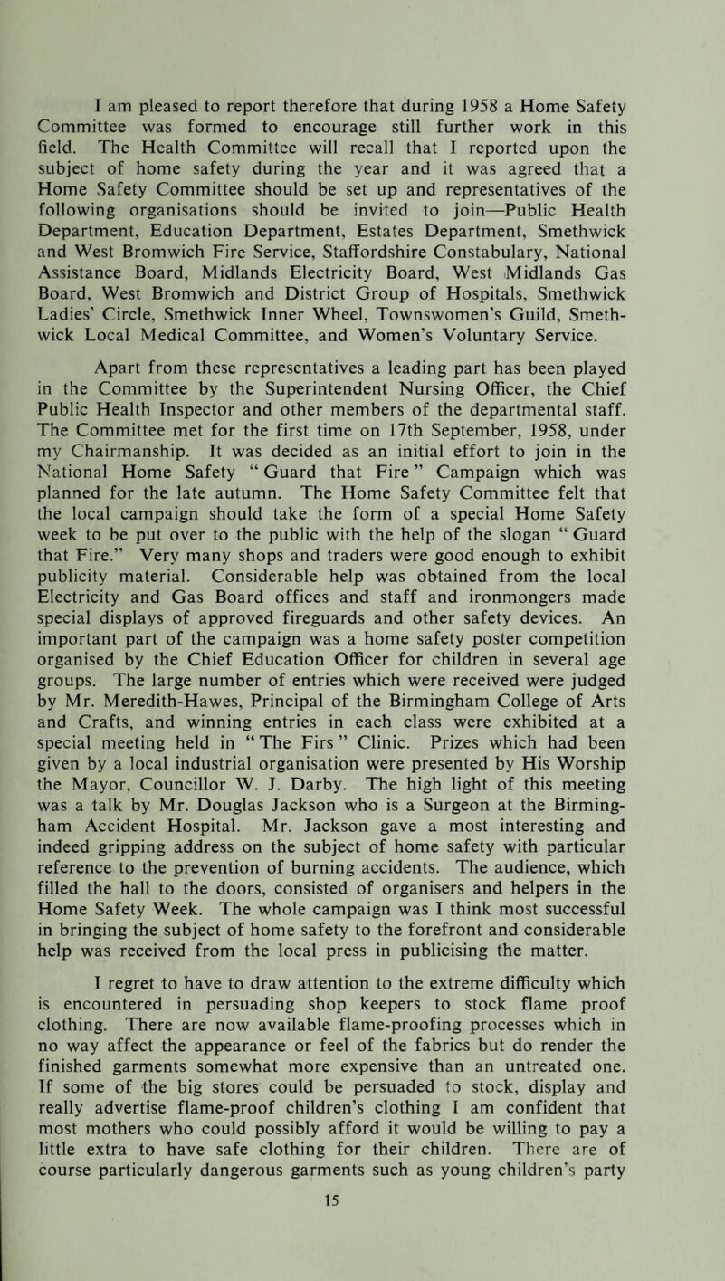 I am pleased to report therefore that during 1958 a Home Safety Committee was formed to encourage still further work in this field. The Health Committee will recall that I reported upon the subject of home safety during the year and it was agreed that a Home Safety Committee should be set up and representatives of the following organisations should be invited to join—Public Health Department, Education Department, Estates Department, Smethwick and West Bromwich Fire Service, Staffordshire Constabulary, National Assistance Board, Midlands Electricity Board, West Midlands Gas Board, West Bromwich and District Group of Hospitals, Smethwick Ladies’ Circle, Smethwick Inner Wheel, Townswomen’s Guild, Smeth¬ wick Local Medical Committee, and Women’s Voluntary Service. Apart from these representatives a leading part has been played in the Committee by the Superintendent Nursing Officer, the Chief Public Health Inspector and other members of the departmental staff. The Committee met for the first time on 17th September, 1958, under my Chairmanship. It was decided as an initial effort to join in the National Home Safety “Guard that Fire” Campaign which was planned for the late autumn. The Home Safety Committee felt that the local campaign should take the form of a special Home Safety week to be put over to the public with the help of the slogan “ Guard that Fire.” Very many shops and traders were good enough to exhibit publicity material. Considerable help was obtained from the local Electricity and Gas Board offices and staff and ironmongers made special displays of approved fireguards and other safety devices. An important part of the campaign was a home safety poster competition organised by the Chief Education Officer for children in several age groups. The large number of entries which were received were judged by Mr. Meredith-Hawes, Principal of the Birmingham College of Arts and Crafts, and winning entries in each class were exhibited at a special meeting held in “ The Firs ” Clinic. Prizes which had been given by a local industrial organisation were presented by His Worship the Mayor, Councillor W. J. Darby. The high light of this meeting was a talk by Mr. Douglas Jackson who is a Surgeon at the Birming¬ ham Accident Hospital. Mr. Jackson gave a most interesting and indeed gripping address on the subject of home safety with particular reference to the prevention of burning accidents. The audience, which filled the hall to the doors, consisted of organisers and helpers in the Home Safety Week. The whole campaign was I think most successful in bringing the subject of home safety to the forefront and considerable help was received from the local press in publicising the matter. I regret to have to draw attention to the extreme difficulty which is encountered in persuading shop keepers to stock flame proof clothing. There are now available flame-proofing processes which in no way affect the appearance or feel of the fabrics but do render the finished garments somewhat more expensive than an untreated one. If some of the big stores could be persuaded to stock, display and really advertise flame-proof children’s clothing I am confident that most mothers who could possibly afford it would be willing to pay a little extra to have safe clothing for their children. There are of course particularly dangerous garments such as young children’s party