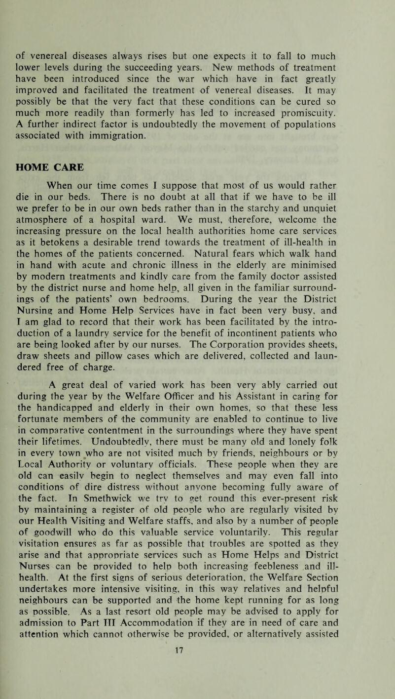 of venereal diseases always rises but one expects it to fall to much lower levels during the succeeding years. New methods of treatment have been introduced since the war which have in fact greatly improved and facilitated the treatment of venereal diseases. It may possibly be that the very fact that these conditions can be cured so much more readily than formerly has led to increased promiscuity. A further indirect factor is undoubtedly the movement of populations associated with immigration. HOME CARE When our time comes I suppose that most of us would rather die in our beds. There is no doubt at all that if we have to be ill we prefer to be in our own beds rather than in the starchy and unquiet atmosphere of a hospital ward. We must, therefore, welcome the increasing pressure on the local health authorities home care services as it betokens a desirable trend towards the treatment of ill-health in the homes of the patients concerned. Natural fears which walk hand in hand with acute and chronic illness in the elderly are minimised by modern treatments and kindly care from the family doctor assisted by the district nurse and home help, all given in the familiar surround¬ ings of the patients’ own bedrooms. During the year the District Nursing and Home Help Services have in fact been very busy, and I am glad to record that their work has been facilitated by the intro¬ duction of a laundry service for the benefit of incontinent patients who are being looked after by our nurses. The Corporation provides sheets, draw sheets and pillow cases which are delivered, collected and laun¬ dered free of charge. A great deal of varied work has been very ably carried out during the year by the Welfare Officer and his Assistant in caring for the handicapped and elderly in their own homes, so that these less fortunate members of the community are enabled to continue to live in comparative contentment in the surroundings where they have spent their lifetimes. Undoubtedlv, there must be many old and lonely folk in every town who are not visited much by friends, neighbours or by Local Authority or voluntary officials. These people when they are old can easilv begin to neglect themselves and may even fall into conditions of dire distress without anvone becoming fully aware of the fact. In Smethwick we try to get round this ever-present risk by maintaining a register of old people who are regularly visited by our Health Visiting and Welfare staffs, and also by a number of people of goodwill who do this valuable service voluntarily. This regular visitation ensures as far as possible that troubles are spotted as they arise and that appropriate services such as Home Helps and District Nurses can be provided to help both increasing feebleness and ill- health. At the first signs of serious deterioration, the Welfare Section undertakes more intensive visiting, in this way relatives and helpful neighbours can be supported and the home kept running for as long as possible. As a last resort old people may be advised to apply for admission to Part TTI Accommodation if they are in need of care and attention which cannot otherwise be provided, or alternatively assisted