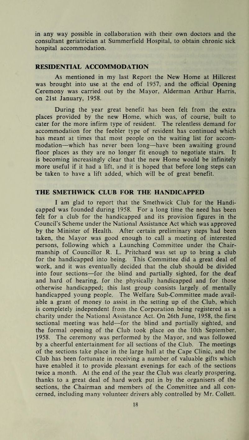 in any way possible in collaboration with their own doctors and the consultant geriatrician at Summerfield Hospital, to obtain chronic sick hospital accommodation. RESIDENTIAL ACCOMMODATION As mentioned in my last Report the New Home at Hillcrest was brought into use at the end of 1957, and the official Opening Ceremony was carried out by the Mayor, Alderman Arthur Harris, on 21st January, 1958. During the year great benefit has been felt from the extra places provided by the new Home, which was, of course, built to cater for the more infirm type of resident. The relentless demand for accommodation for the feebler type of resident has continued which has meant at times that most people on the waiting list for accom¬ modation—which has never been long—have been awaiting ground floor places as they are no longer fit enough to negotiate stairs. It is becoming increasingly clear that the new Home would be infinitely more useful if it had a lift, and it is hoped that before long steps can be taken to have a lift added, which will be of great benefit. THE SMETHWICK CLUB FOR THE HANDICAPPED I am glad to report that the Smethwick Club for the Handi¬ capped was founded during 1958. For a long time the need has been felt for a club for the handicapped and its provision figures in the Council’s Scheme under the National Assistance Act which was approved by the Minister of Health. After certain preliminary steps had been taken, the Mayor was good enough to call a meeting of interested persons, following which a Launching Committee under the Chair¬ manship of Councillor R. L. Pritchard was set up to bring a club for the handicapped into being. This Committee did a great deal of work, and it was eventually decided that the club should be divided into four sections—for the blind and partially sighted, for the deaf and hard of hearing, for the physically handicapped and for those otherwise handicapped; this last group consists largely of mentally handicapped young people. The Welfare Sub-Committee made avail¬ able a grant of money to assist in the setting up of the Club, which is completely independent from the Corporation being registered as a charity under the National Assistance Act. On 26th June, 1958, the first sectional meeting was held—-for the blind and partially sighted, and the formal opening of the Club took place on the 10th September, 1958. The ceremony was performed by the Mayor, and was followed by a cheerful entertainment for all sections of the Club. The meetings of the sections take place in the large hall at the Cape Clinic, and the Club has been fortunate in receiving a number of valuable gifts which have enabled it to provide pleasant evenings for each of the sections twice a month. At the end of the year the Club was clearly prospering, thanks to a great deal of hard work put in by the organisers of the sections, the Chairman and members of the Committee and all con¬ cerned. including many volunteer drivers ably controlled by Mr. Collett.