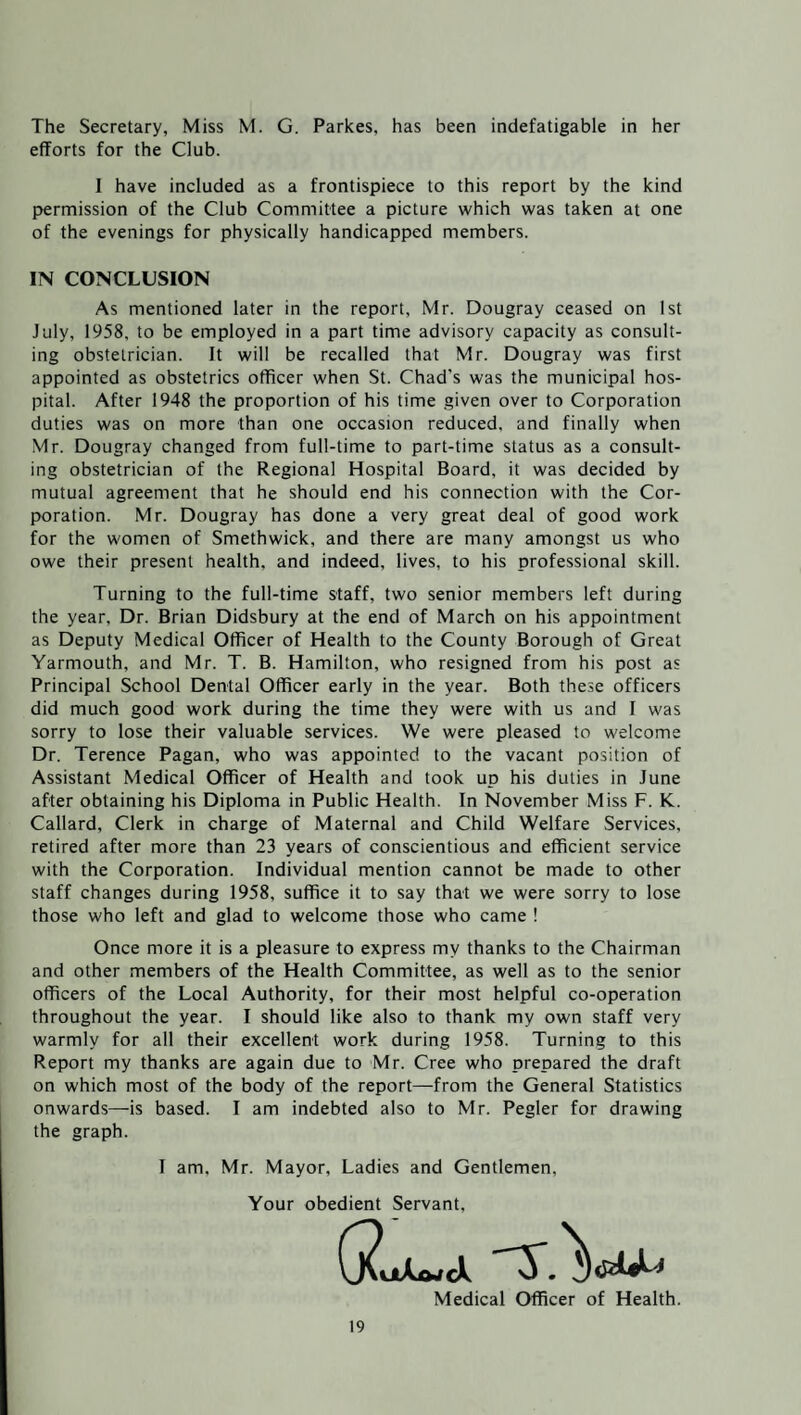 The Secretary, Miss M. G. Parkes, has been indefatigable in her efforts for the Club. 1 have included as a frontispiece to this report by the kind permission of the Club Committee a picture which was taken at one of the evenings for physically handicapped members. IN CONCLUSION As mentioned later in the report, Mr. Dougray ceased on 1st July, 1958, to be employed in a part time advisory capacity as consult¬ ing obstetrician. It will be recalled that Mr. Dougray was first appointed as obstetrics officer when St. Chad's was the municipal hos¬ pital. After 1948 the proportion of his time given over to Corporation duties was on more than one occasion reduced, and finally when Mr. Dougray changed from full-time to part-time status as a consult¬ ing obstetrician of the Regional Hospital Board, it was decided by mutual agreement that he should end his connection with the Cor¬ poration. Mr. Dougray has done a very great deal of good work for the women of Smethwick, and there are many amongst us who owe their present health, and indeed, lives, to his professional skill. Turning to the full-time staff, two senior members left during the year, Dr. Brian Didsbury at the end of March on his appointment as Deputy Medical Officer of Health to the County Borough of Great Yarmouth, and Mr. T. B. Hamilton, who resigned from his post as Principal School Dental Officer early in the year. Both these officers did much good work during the time they were with us and I was sorry to lose their valuable services. We were pleased to welcome Dr. Terence Pagan, who was appointed to the vacant position of Assistant Medical Officer of Health and took up his duties in June after obtaining his Diploma in Public Health. In November Miss F. K. Callard, Clerk in charge of Maternal and Child Welfare Services, retired after more than 23 years of conscientious and efficient service with the Corporation. Individual mention cannot be made to other staff changes during 1958, suffice it to say that we were sorry to lose those who left and glad to welcome those who came ! Once more it is a pleasure to express my thanks to the Chairman and other members of the Health Committee, as well as to the senior officers of the Local Authority, for their most helpful co-operation throughout the year. I should like also to thank my own staff very warmly for all their excellent work during 1958. Turning to this Report my thanks are again due to Mr. Cree who prepared the draft on which most of the body of the report—from the General Statistics onwards—is based. I am indebted also to Mr. Pegler for drawing the graph. I am. Mr. Mayor, Ladies and Gentlemen. Your obedient Servant, Medical Officer of Health.