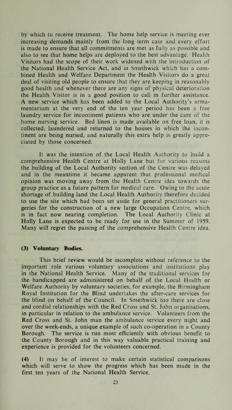 by which to receive treatment. The home help service is meeting ever increasing demands mainly from the long term case and every effort is made to ensure that all commitments are met as fuily as possible and also to see that home helps are deployed to the best advantage. Health Visitors had the scope of their work widened with the introduction of the National Health Service Act, and in Smethwick which has a com¬ bined Health and Welfare Department the Health Visitors do a great deal of visiting old people to ensure that they are keeping in reasonably good health and whenever there are any signs of physical deterioration the Health Visitor is in a good position to call in further assistance. A new service which has been added to the Local Authority's arma¬ mentarium at the very end of the ten year period has been a free laundry service for incontinent patients who are under the care of the home nursing service. Bed linen is made available on free loan, it is collected, laundered and returned to the houses in which the incon¬ tinent are being nursed, and naturally this extra help is greatly appre¬ ciated by those concerned. It was the intention of the Local Health Authority to buiid a comprehensive Health Centre at Holly Lane but for various reasons the building of the Local Authority section of the Centre was delayed and in the meantime it became apparent that professional medical opinion was moving away from the Health Centre idea towards the group practice as a future pattern for medical care. Owing to the acute shortage of building land the Local Health Authority therefore decided to use the site which had been set aside for general practitioners sur¬ geries for the construction of a new large Occupation Centre, which is in fact now nearing completion. The Local Authority Clinic at Holly Lane is expected to be ready for use in the Summer of 1959. Many will regret the passing of the comprehensive Health Centre idea. (3) Voluntary Bodies. This brief review would be incomplete without reference to the important role various voluntary associations and institutions play in the National Health Service. Many of the traditional services for the handicapped are administered on behalf of the Local Health or Welfare Authority by voluntary societies, for example, the Birmingham Royal Institution for the Blind undertakes the after-care services for the blind on behalf of the Council. In Smethwick too there are close and cordial relationships with the Red Cross and St. John organisations, in particular in relation to the ambulance service. Volunteers from the Red Cross and St. John man the ambulance service every night and over the week-ends, a unique example of such co-operation in a County Borough. The service is run most efficiently with obvious benefit to the County Borough and in this way valuable practical training and experience is provided for the volunteers concerned. (4) It may be of interest to make certain statistical comparisons which will serve to show the progress which has been made in the first ten years of the National Health Service.