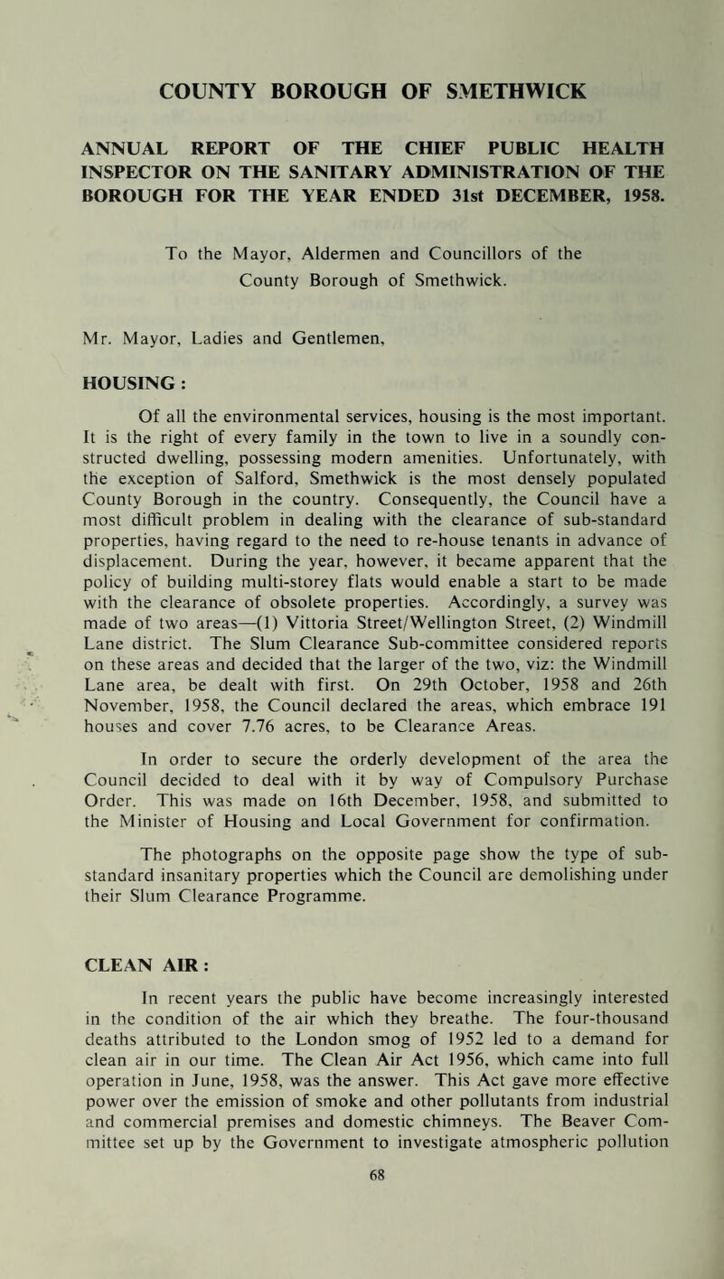 COUNTY BOROUGH OF SMETHWICK ANNUAL REPORT OF THE CHIEF PUBLIC HEALTH INSPECTOR ON THE SANITARY ADMINISTRATION OF THE BOROUGH FOR THE YEAR ENDED 31st DECEMBER, 1958. To the Mayor, Aldermen and Councillors of the County Borough of Smethwick. Mr. Mayor, Ladies and Gentlemen, HOUSING : Of all the environmental services, housing is the most important. It is the right of every family in the town to live in a soundly con¬ structed dwelling, possessing modern amenities. Unfortunately, with the exception of Salford, Smethwick is the most densely populated County Borough in the country. Consequently, the Council have a most difficult problem in dealing with the clearance of sub-standard properties, having regard to the need to re-house tenants in advance of displacement. During the year, however, it became apparent that the policy of building multi-storey flats would enable a start to be made with the clearance of obsolete properties. Accordingly, a survey was made of two areas—(1) Vittoria Street/Wellington Street, (2) Windmill Lane district. The Slum Clearance Sub-committee considered reports on these areas and decided that the larger of the two, viz: the Windmill Lane area, be dealt with first. On 29th October, 1958 and 26th November, 1958, the Council declared the areas, which embrace 191 houses and cover 7.76 acres, to be Clearance Areas. In order to secure the orderly development of the area the Council decided to deal with it by way of Compulsory Purchase Order. This was made on 16th December, 1958, and submitted to the Minister of Housing and Local Government for confirmation. The photographs on the opposite page show the type of sub¬ standard insanitary properties which the Council are demolishing under their Slum Clearance Programme. CLEAN AIR: In recent years the public have become increasingly interested in the condition of the air which they breathe. The four-thousand deaths attributed to the London smog of 1952 led to a demand for clean air in our time. The Clean Air Act 1956, which came into full operation in June, 1958, was the answer. This Act gave more effective power over the emission of smoke and other pollutants from industrial and commercial premises and domestic chimneys. The Beaver Com¬ mittee set up by the Government to investigate atmospheric pollution