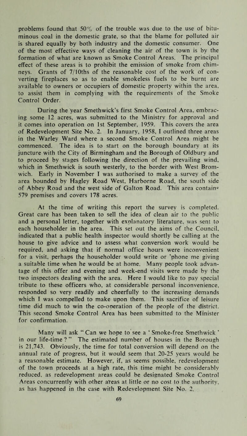 problems found that 50% of the trouble was due to the use of bitu¬ minous coal in the domestic grate, so that the blame for polluted air is shared equally by both industry and the domestic consumer. One of the most effective ways of cleaning the air of the town is by the formation of what are known as Smoke Control Areas. The principal effect of these areas is to prohibit the emission of smoke from chim¬ neys. Grants of 7/10ths of the reasonable cost of the work of con¬ verting fireplaces so as to enable smokeless fuels to be burnt are available to owners or occupiers of domestic property within the area, to assist them in complying with the requirements of the Smoke Control Order. During the year Smethwick’s first Smoke Control Area, embrac¬ ing some 12 acres, was submitted to the Ministry for approval and it comes into operation on 1st September, 1959. This covers the area of Redevelopment Site No. 2. In January, 1958. I outlined three areas in the Warley Ward where a second Smoke Control Area might be commenced. The idea is to start on the borough boundary at its juncture with the City of Birmingham and the Borough of Oldbury and to proceed by stages following the direction of the prevailing wind, which in Smethwick is south westerly, to the border with West Brom¬ wich. Early in November I was authorised to make a survey of the area bounded by Hagley Road West, Harborne Road, the south side of Abbey Road and the west side of Galton Road. This area contain' 579 premises and covers 178 acres. At the time of writing this report the survey is completed. Great care has been taken to sell the idea of clean air to the public and a personal letter, together with explanatory literature, was sent to each householder in the area. This set out the aims of the Council, indicated that a public health inspector would shortly be calling at the house to give advice and to assess what conversion work would be required, and asking that if normal office hours were inconvenient for a visit, perhaps the householder would write or ’phone me giving a suitable time when he would be at home. Many people took advan¬ tage of this offer and evening and week-end visits were made by the two inspectors dealing with the area. Here I would like to pay special tribute to these officers who. at considerable personal inconvenience, responded so very readily and cheerfully to the increasing demands which I was compelled to make upon them. This sacrifice of leisure time did much to win the co-ooeration of the people of the district. This second Smoke Control Area has been submitted to the Minister for confirmation. Many will ask “ Can we hope to see a ‘ Smoke-free Smethwick ’ in our life-time ? ” The estimated number of houses in the Borough is 21,743. Obviously, the time for total conversion will depend on the annual rate of progress, but it would seem that 20-25 years would be a reasonable estimate. However, if, as seems possible, redevelopment of the town proceeds at a high rate, this time might be considerably reduced, as redevelopment areas could be designated Smoke Control Areas concurrently with other aVeas at little or no cost to the authority, as has happened in the case with Redevelopment Site No. 2.