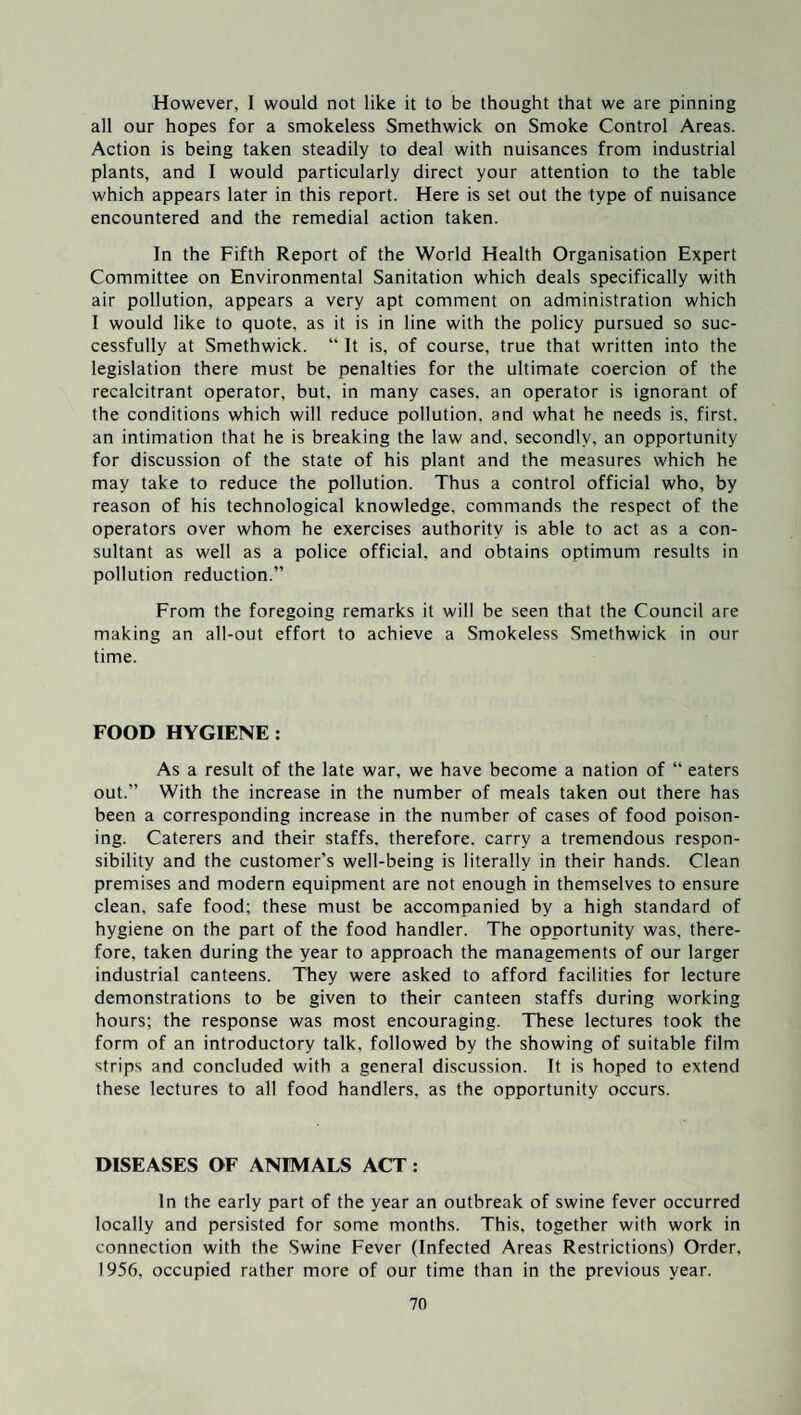 However, I would not like it to be thought that we are pinning all our hopes for a smokeless Smethwick on Smoke Control Areas. Action is being taken steadily to deal with nuisances from industrial plants, and I would particularly direct your attention to the table which appears later in this report. Here is set out the type of nuisance encountered and the remedial action taken. In the Fifth Report of the World Health Organisation Expert Committee on Environmental Sanitation which deals specifically with air pollution, appears a very apt comment on administration which I would like to quote, as it is in line with the policy pursued so suc¬ cessfully at Smethwick. “ It is, of course, true that written into the legislation there must be penalties for the ultimate coercion of the recalcitrant operator, but, in many cases, an operator is ignorant of the conditions which will reduce pollution, and what he needs is, first, an intimation that he is breaking the law and. secondly, an opportunity for discussion of the state of his plant and the measures which he may take to reduce the pollution. Thus a control official who, by reason of his technological knowledge, commands the respect of the operators over whom he exercises authority is able to act as a con¬ sultant as well as a police official, and obtains optimum results in pollution reduction.” From the foregoing remarks it will be seen that the Council are making an all-out effort to achieve a Smokeless Smethwick in our time. FOOD HYGIENE : As a result of the late war, we have become a nation of “ eaters out.” With the increase in the number of meals taken out there has been a corresponding increase in the number of cases of food poison¬ ing. Caterers and their staffs, therefore, carry a tremendous respon¬ sibility and the customer’s well-being is literally in their hands. Clean premises and modern equipment are not enough in themselves to ensure clean, safe food; these must be accompanied by a high standard of hygiene on the part of the food handler. The opportunity was, there¬ fore, taken during the year to approach the managements of our larger industrial canteens. They were asked to afford facilities for lecture demonstrations to be given to their canteen staffs during working hours; the response was most encouraging. These lectures took the form of an introductory talk, followed by the showing of suitable film strips and concluded with a general discussion. It is hoped to extend these lectures to all food handlers, as the opportunity occurs. DISEASES OF ANIMALS ACT : In the early part of the year an outbreak of swine fever occurred locally and persisted for some months. This, together with work in connection with the Swine Fever (Infected Areas Restrictions) Order, 1956, occupied rather more of our time than in the previous year.