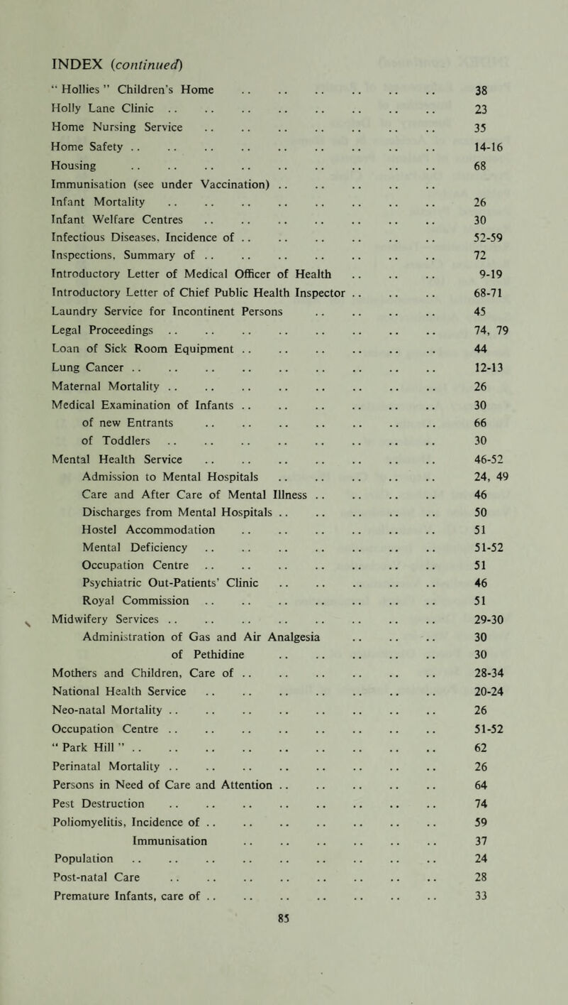 “ Hollies ” Children’s Home .. .. .. .. .. .. 38 Holly Lane Clinic .. .. .. .. .. .. .. .. 23 Home Nursing Service .. .. .. .. .. .. .. 35 Home Safety .. .. .. .. .. .. .. .. .. 14-16 Housing .. .. .. .. .. .. .. .. .. 68 Immunisation (see under Vaccination) Infant Mortality .. .. .. .. .. .. .. .. 26 Infant Welfare Centres .. .. .. .. .. .. .. 30 Infectious Diseases. Incidence of .. .. .. .. .. .. 52-59 Inspections, Summary of .. .. .. .. .. .. .. 72 Introductory Letter of Medical Officer of Health .. .. .. 9-19 Introductory Letter of Chief Public Health Inspector .. .. .. 68-71 Laundry Service for Incontinent Persons .. .. .. .. 45 Legal Proceedings .. .. .. .. .. .. .. .. 74, 79 Loan of Sick Room Equipment .. .. .. .. .. .. 44 Lung Cancer. 12-13 Maternal Mortality .. .. .. .. .. .. .. .. 26 Medical Examination of Infants .. .. .. .. .. .. 30 of new Entrants .. .. .. .. .. .. .. 66 of Toddlers .. .. .. .. .. .. .. ,. 30 Mental Health Service .. .. .. .. .. .. .. 46-52 Admission to Mental Hospitals .. .. .. .. .. 24, 49 Care and After Care of Mental Illness .. .. .. .. 46 Discharges from Mental Hospitals .. .. .. .. .. 50 Hostel Accommodation .. .. .. .. .. .. 51 Mental Deficiency .. .. .. .. .. .. .. 51-52 Occupation Centre .. .. .. .. .. .. .. 51 Psychiatric Out-Patients' Clinic .. .. .. .. .. 46 Royal Commission .. .. .. .. .. .. .. 51 Midwifery Services .. .. .. .. .. .. .. .. 29-30 Administration of Gas and Air Analgesia .. .. .. 30 of Pethidine .. .. .. .. .. 30 Mothers and Children, Care of .. .. .. .. .. .. 28-34 National Health Service .. .. .. .. .. .. .. 20-24 Neo-natal Mortality .. .. .. .. .. .. .. .. 26 Occupation Centre .. .. .. .. .. .. .. .. 51-52 “ Park Hill ”. 62 Perinatal Mortality .. .. .. .. .. .. .. .. 26 Persons in Need of Care and Attention .. .. .. .. .. 64 Pest Destruction .. .. .. .. . .. 74 Poliomyelitis, Incidence of .. .. .. .. .. .. .. 59 Immunisation .. .. .. .. .. .. 37 Population .. .. .. .. .. .. .. .. .. 24 Post-natal Care .. .. .. .. .. .. .. .. 28 Premature Infants, care of .. .. .. .. .. .. .. 33
