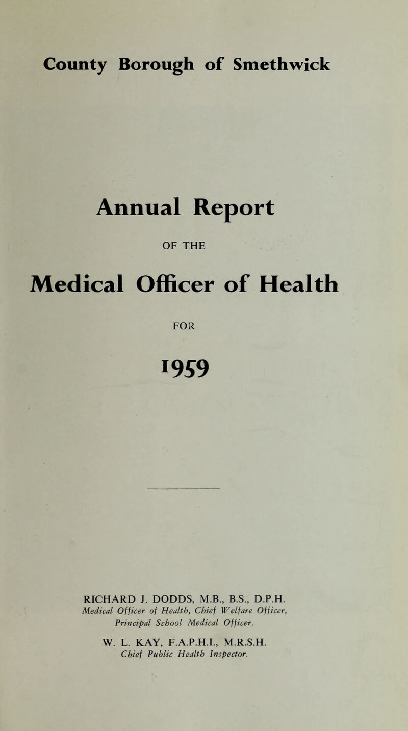 Annual Report OF THE Medical Officer of Health FOR 1959 RICHARD J. DODDS, M.B., B.S., D.P.H. Medical Officer of Health, Chief Welfare Officer, Principal School Medical Officer. W. L. KAY, F.A.P.H.I., M.R.S.H. Chief Public Health Inspector.