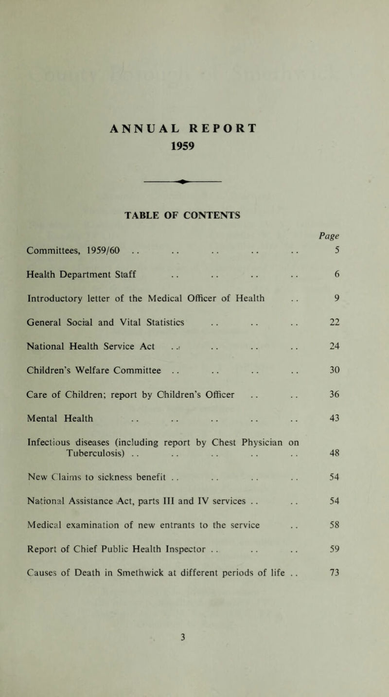 ANNUAL REPORT 1959 TABLE OF CONTENTS Page Committees, 1959/60 .. .. .. .. .. 5 Health Department Staff .. .. .. .. 6 Introductory letter of the Medical Officer of Health . . 9 General Social and Vital Statistics .. .. .. 22 National Health Service Act . .i .. .. .. 24 Children’s Welfare Committee .. .. .. .. 30 Care of Children; report by Children’s Officer .. .. 36 Mental Health .. .. .. .. .. 43 Infectious diseases (including report by Chest Physician on Tuberculosis) .. .. .. .. .. 48 New Claims to sickness benefit . . .. .. .. 54 National Assistance Act, parts III and IV services .. .. 54 Medical examination of new entrants to the service .. 58 Report of Chief Public Health Inspector .. .. .. 59 Causes of Death in Smethwick at different periods of life . . 73