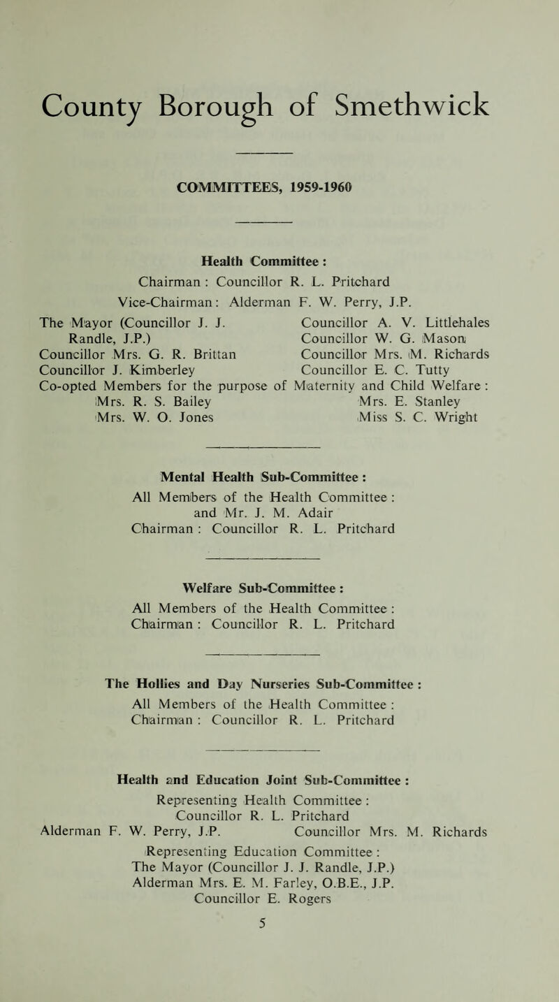 COMMITTEES, 1959-1960 Health Committee: Chairman : Councillor R. L. Pritchard Vice-Chairman: Alderman F. W. Perry, J.P. The Mayor (Councillor J. J. Randle, J.P.) Councillor Mrs. G. R. Brittan Councillor J. Kimberley Co-opted Members for the purpose Mrs. R. S. Bailey Mrs. W. O. Jones Councillor A. V. Littlehales Councillor W. G. Mason; Councillor Mrs. iM. Richards Councillor E. C. Tutty Maternity and Child Welfare ; Mrs. E. Stanley Miss S. C. Wright Mental Health Sub-Committee : All Members of the Health Committee : and Mr. J. M. Adair Chairman : Councillor R. L. Pritchard Welfare Sub-Committee: All Members of the Health Committee : Chairman : Councillor R. L. Pritchard The Hollies and Day Nurseries Sub-Committee : All Members of the Health Committee : Chairman : Councillor R. L. Pritchard Health and Education Joint Sub-Committee : Representing Health Committee : Councillor R. L. Pritchard Alderman F. W. Perry, J.P. Councillor Mrs. M. Richards iRepresenting Education Committee : The Mayor (Councillor J. J. Randle, J.P.) Alderman Mrs. E. M. Farley, O.B.E., J.P. Councillor E. Rogers