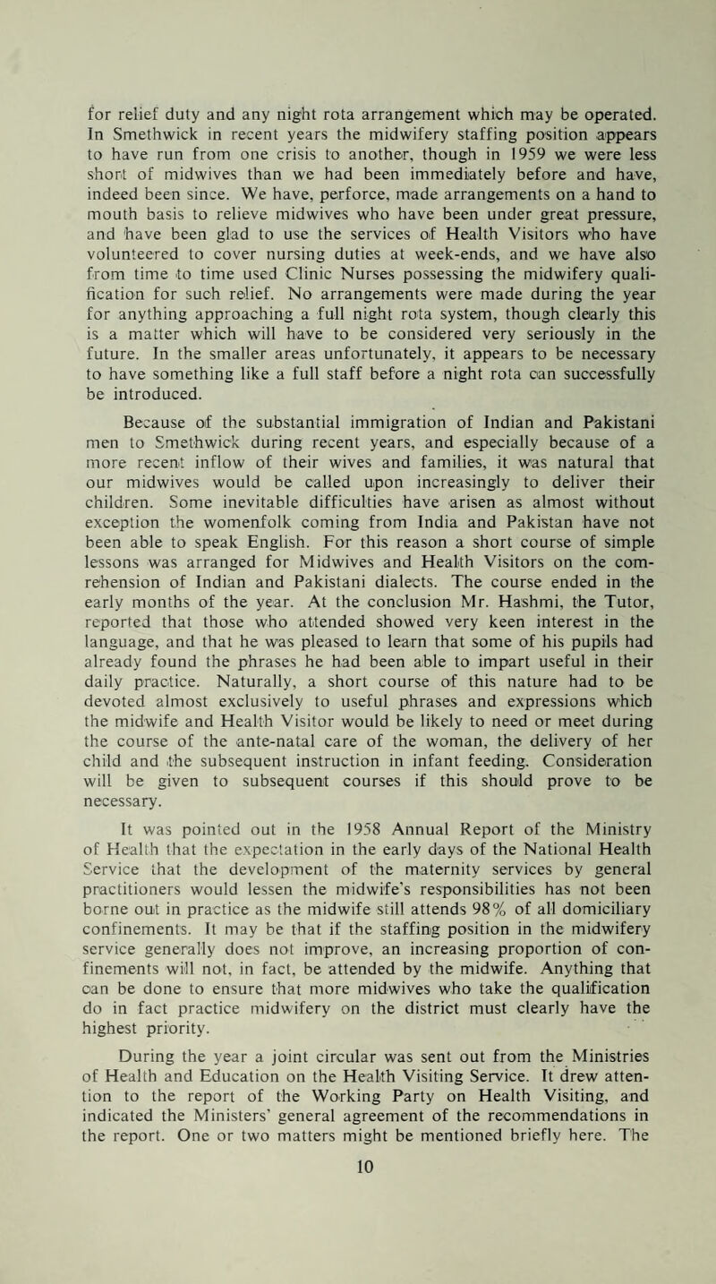 for relief duty and any night rota arrangement which may be operated. In Smethwick in recent years the midwifery staffing position appears to have run from one crisis to another, though in 1959 we were less short of midwives than we had been immediately before and have, indeed been since. We have, perforce, made arrangements on a hand to mouth basis to relieve midwives who have been under great pressure, and have been glad to use the services of Health Visitors who have volunteered to cover nursing duties at week-ends, and we have also from time to time used Clinic Nurses possessing the midwifery quali¬ fication for such relief. No arrangements were made during the year for anything approaching a full night rota system, though clearly this is a matter which will have to be considered very seriously in the future. In the smaller areas unfortunately, it appears to be necessary to have something like a full staff before a night rota can successfully be introduced. Because of the substantial immigration of Indian and Pakistani men to Smethwick during recent years, and especially because of a more recent inflow of their wives and families, it was natural that our midwives would be called upon increasingly to deliver their children. Some inevitable difficulties have arisen as almost without exception the womenfolk coming from India and Pakistan have not been able to speak English. For this reason a short course of simple lessons was arranged for Midwives and Health Visitors on the com- rehension of Indian and Pakistani dialects. The course ended in the early months of the year. At the conclusion Mr. Hashmi, the Tutor, reported that those who attended showed very keen interest in the language, and that he was pleased to learn that some of his pupils had already found the phrases he had been able to impart useful in their daily practice. Naturally, a short course of this nature had to be devoted almost exclusively to useful phrases and expressions which the midwife and Health Visitor would be likely to need or meet during the course of the ante-natal care of the woman, the delivery of her child and the subsequent instruction in infant feeding. Consideration will be given to subsequent courses if this should prove to be necessary. It was pointed out in the 1958 Annual Report of the Ministry of Health that the expectation in the early days of the National Health Service that the development of the maternity services by general practitioners would lessen the midwife’s responsibilities has not been borne out in practice as the midwife still attends 98% of all domiciliary confinements. It may be that if the staffing position in the midwifery service generally does not improve, an increasing proportion of con¬ finements will not, in fact, be attended by the midwife. Anything that can be done to ensure that more midwives who take the qualification do in fact practice midwifery on the district must clearly have the highest priority. During the year a joint circular was sent out from the Ministries of Health and Education on the Health Visiting Service. It drew atten¬ tion to the report of the Working Party on Health Visiting, and indicated the Ministers’ general agreement of the recommendations in the report. One or two matters might be mentioned briefly here. The