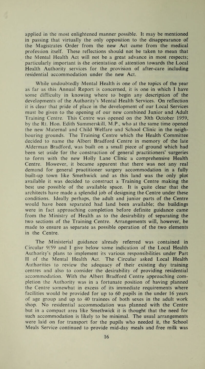 applied in the most enlightened manner possible. It may be mentioned in passing that virtually the only opposition to the disappearance of the Magistrates Order from the new Act came from the medical profession itself. These reflections should not be taken to mean that the Mental Health Act will not be a great advance in most respects; particularly important is the orientation of attention towards the Local Health Authority services for the provision of after-care including residential accommodation under the new Act. While undoubtedly Mental Health is one of the topics of the year as far as this Annual Report is concerned, it is one in which I have some difficulty in knowing where to begin any description of the developments of the Authority’s Mental Health Services. On reflection it is clear that pride of place in the development of our Local Services must be given to the opening of our new combined Junior and Adult Training Centre. This Centre was opened on the 30th October 1959, by the Rt. Hon. Edith Summerskill, M.P., who at the same time opened the new iMaternal and Child Welfare and School Clinic in the neigh¬ bouring grounds. The Training Centre which the Health Committee decided to name the Albert Bradford Centre in memory of the late Alderman Bradford, was built on a small piece of ground which had been set aside for the construction of general practitioners’ surgeries to form with the new Holly Lane Clinic a comprehensive Health Centre. However, it became apparent that there was not any real demand for general practitioner surgery accommodation in a fully built-up town like Smethwick and as this land was the only ploit available it was decided to construct a Training Centre making the best use possible of the available space. It is guite clear that the architects have made a splendid job of designing the Centre under these conditions. Ideally perhaps, the adult and junior parts of the Centre would have been separated had land been available; the buildings were in fact approaching completion before definite guidance came from the Ministry of Health as to the desirability of separating the two sections of the Training Centre. Arrangements will, however, be made to ensure as separate as possible operation of the itwo' elements in the Centre. The Ministerial guidance already referred was contained in Circular 9/59 and I give below some indication of the Local Health Authority’s plans to implement its various responsibilities under Part 11 of the Mental Health Act. The Circular asked Local Health Authorities to review the adequacy of their existing day training centres and also to consider the desirability of providing residential accommodation. With the Albert Bradford Centre approaching com¬ pletion the Authority was in a fortunate position of having planned the Centre somewhat in excess of its immediate requirements where facilities would be provided for up to 60 pupils in the under 16 years of age group and up to 40 trainees of both sexes in the adult work shop. No residential accommodation was planned with ithe Centre but in a compact area like Smethwick it is thought that the need for such accommodation is likely to be miruimal. The usual arrangements were laid on for transport for the pupils who needed ilt, the School Meals .Service continued to provide mid-day meals and free milk was