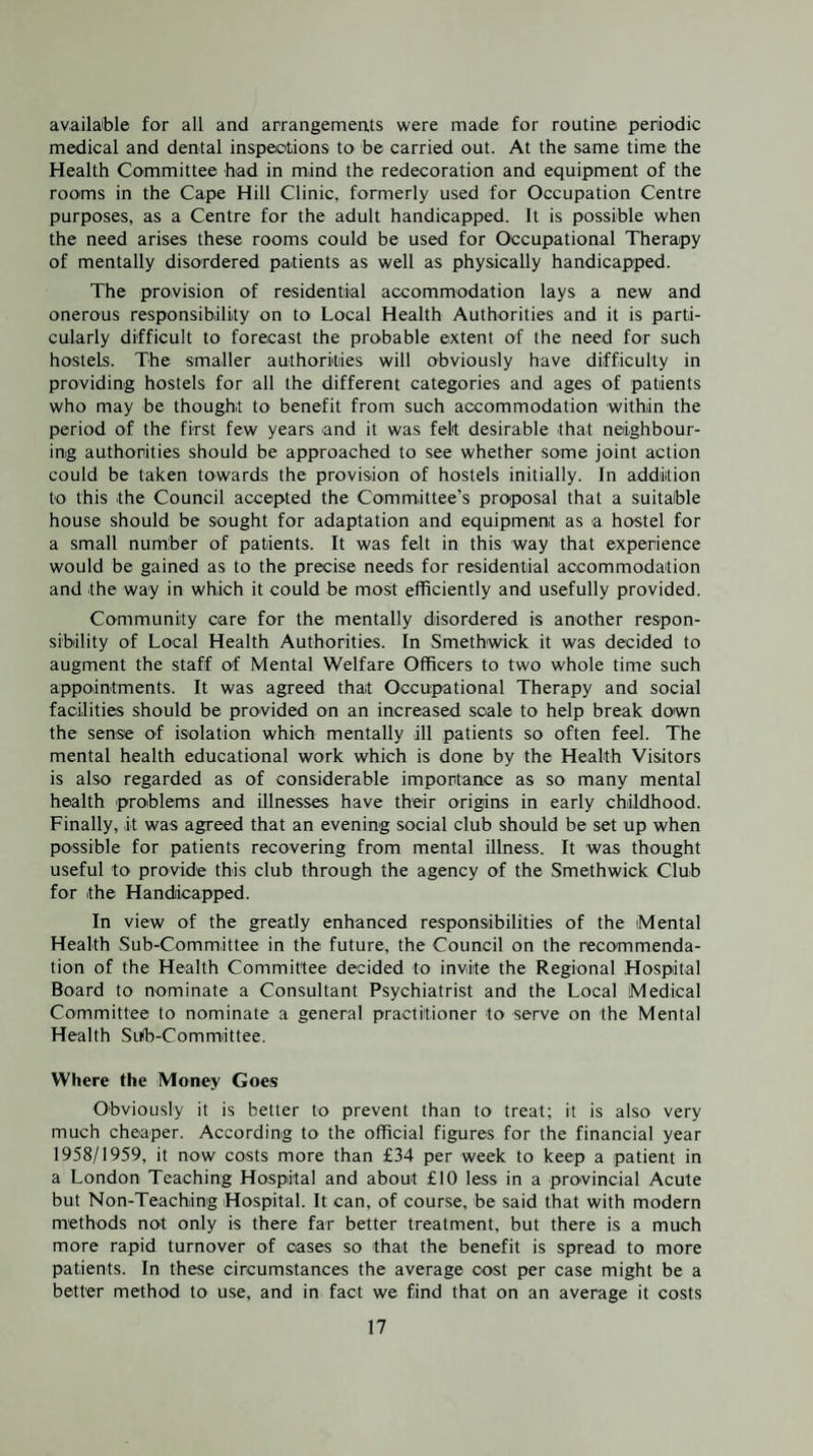 available for all and arrangements were made for routine periodic medical and dental inspections to be carried out. At the same time the Health Committee bad in mind the redecoration and equipment of the rooms in the Cape Hill Clinic, formerly used for Occupation Centre purposes, as a Centre for the adult handicapped. It is possible when the need arises these rooms could be used for Occupational Therapy of mentally disordered patients as well as physically handicapped. The provision of residential accommodation lays a new and onerous responsibility on to Local Health Authorities and it is parti¬ cularly difficult to forecast the probable extent of the need for such hostels. The smaller authorities will obviously have difficulty in providing hostels for all the different categories and ages of patients who may be thought to benefit from such accommodation within the period of the first few years and it was felt desirable that neighbour¬ ing authorities should be approached to see whether some joint action could be taken towards the provision of hostels initially. In addition to this the Council accepted the Committee’s proiposal that a suitable house should be sought for adaptation and equipment as a hostel for a small number of patients. It was felt in this way that experience would be gained as to the precise needs for residential accommodation and the way in which it could be most efficiently and usefully provided. Community care for the mentally disordered is another respon¬ sibility of Local Health Authorities. In Smethwick it was decided to augment the staff of Mental Welfare Officers to two whole time such appointments. It was agreed that Occupational Therapy and social facilities should be provided on an increased scale to help break down the sense of isolation which mentally ill patients so often feel. The mental health educational work which is done by the Health Visitors is also regarded as of considerable importance as so many mental health problems and illnesses have their origins in early childhood. Finally, it was agreed that an evening social club should be set up when possible for patients recovering from mental illness. It was thought useful to provide this club through the agency of the Smethwick Club for the Handicapped. In view of the greatly enhanced responsibilities of the Mental Health Sub-Committee in the future, the Council on the recommenda¬ tion of the Health Committee decided to invite the Regional Hospital Board to nominate a Consultant Psychiatrist and the Local Medical Committee to nominate a general practitioner to serve on the Mental Health Sub-Committee. Where the Money Goes Obviou,sly it is better to prevent than to treat; it is also very much cheaper. According to the official figures for the financial year 1958/1959, it now costs more than £34 per week to keep a patient in a London Teaching Hospital and about £10 less in a protvincial Acute but Non-Teaching Hospital. It can, of course, be said that with modern methods not only is there far better treatment, but there is a much more rapid turnover of cases so that the benefit is spread to more patients. In these circumstances the average cost per case might be a better method to use, and in fact we find that on an average it costs