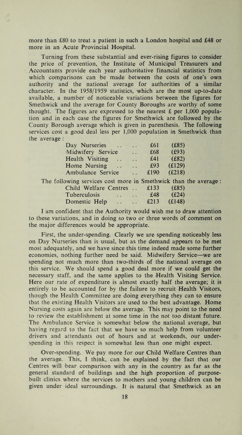 more than £80 to treat a patient in such a London hospital and £48 or more in an Acute Provincial Hospital. Turning from these substantial and ever-rising figures to consider the price of prevention, the Institute of Municipal Treasurers and Accountants provide each year authoritative financial sitatistics from which comparisons can be made between the costs of one’s own authority and the national average for authorities of a similar character. In the 1958/1959 statistics, which are the most up-to-date available, a number of noticeable variations between the figures for Smethwick and the average for County Boroughs are worthy of some thought. The figures are expressed to the nearest £ per 1,000 popula¬ tion and in each case the figures for Smethwick are followed by the County Borough average which is given in parenthesis. The following services cost a good deal less per 1,000 population in Smethwick than the average : Day Nurseries £61 (£85) Midwifery Service £68 (£93) Health Visiting £41 (£82) Home Nursing £93 (£129) Ambulance Service .. £190 (£218) The following services cost more in Smethwick than the average: Child Welfare Centres .. £133 (£85) Tuberculosis .. .. £48 (£24) Domestic Help .. .. £213 (£148) I am confident that the Authority would wish me to draw attention to these variations, and in doing so two or three words of comment on the major differences would be appropriate. First, the under-spending. Clearly we are spending noticeably less on Day Nurseries than is usual, but as the demand appears to be met most adequately, and we have since this time indeed made some further economies, nothing further need be said. Midwifery Service—we are spending not much more than two-thirds of the national average on this service. We should spend a good deal more if we could get the necessary staff, and the same applies to the Health Visiting Service. Here our rate of expenditure is almost exactly half the average; it is entirely to be accounted for by the failure to recruit Health Visitors, though the Health Committee are doing everything they can to ensure that the existing Health Visitors are used to the best advantage. Home Nursing costs again are below the average. This may point to the need to review the establishment at some time in the not too distant future. The Ambulance Service is somewhat below the national average, but having regard to the fact that we have so much help from volunteer drivers and attendants out of hours and at weekends, our under¬ spending in this respect is somewhat less than one might expect. Over-spending. We pay more for our Child Welfare Centres than the average. This, I think, can be explained by the fact that our Centres will bear comparison with any in the country as far as the general standard of buildings and the high proportion of purpose- built clinics where the services to mothers and young children can be given under ideal surroundings. It is natural that Smethwick as an