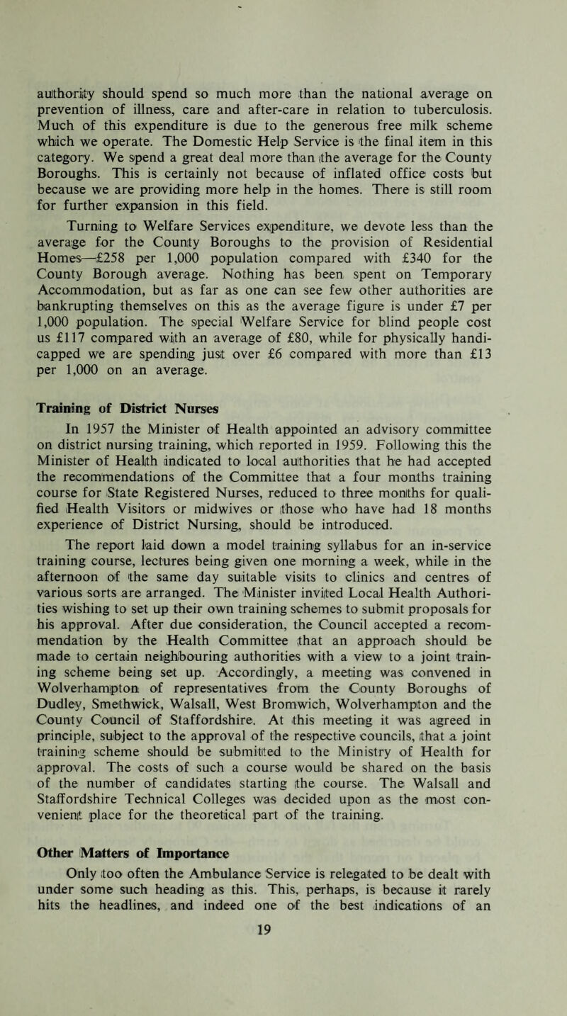 aulthoriity should spend so much more than the national average on prevention of illness, care and after-care in relation to tuberculosis. Much of this expenditure is due to the generous free milk scheme which we operate. The Domestic Help Service is the final item in this category. We spend a great deal more than the average for the County Boroughs. This is certainly not because of inflated office costs but because we are providing more help in the homes. There is still room for further expansion in this field. Turning to Welfare Services expenditure, we devote less than the average for the County Boroughs to the provision of Residential Homes—£258 per 1,000 population compared with £340 for the County Borough average. Nothing has been spent on Temporary Accommodation, but as far as one can see few other authorities are bankrupting themselves on this as the average figure is under £7 per 1,000 population. The special Welfare Service for blind people cost us £117 compared with an average of £80, while for physically handi¬ capped we are spending just over £6 compared with more than £13 per 1,000 on an average. Training of District Nurses In 1957 the Minister of Health appointed an advisory committee on district nursing training, which reported in 1959. Following this the Minister of Health indicated to local authorities that he had accepted the recommendations of the Committee that a four months training course for State Registered Nurses, reduced to three months for quali¬ fied Health Visitors or midwives or those who have had 18 months experience of District Nursing, should be introduced. The report laid down a model training syllabus for an in-service training course, lectures being given one morning a week, while in the afternoon of the same day suitable visits to clinics and centres of various sorts are arranged. The Minister invited Local Health Authori¬ ties wishing to set up their own training schemes to submit proposals for his approval. After due consideration, the Council accepted a recom¬ mendation by the Health Committee that an approach should be made to certain neighbouring authorities with a view to a joint train¬ ing scheme being set up. Accordingly, a meeting was convened in Wolverhampton of representatives from the County Boroughs of Dudley, Smethwick, Walsall, West Bromwich, Wolverhampton and the County Council of Staffordshire. At this meeting it was agreed in principle, subject to the approval of the respective councils, that a joint training scheme should be submitted to the Ministry of Health for approval. The costs of such a course would be shared on the basis of the number of candidates starting the course. The Walsall and Staffordshire Technical Colleges was decided upon as the most con¬ venient place for the theoretical part of the training. Other Matters of Importance Only too often the Ambulance Service is relegated to be dealt with under some such heading as this. This, perhaps, is because it rarely hits the headlines, and indeed one of the best indications of an