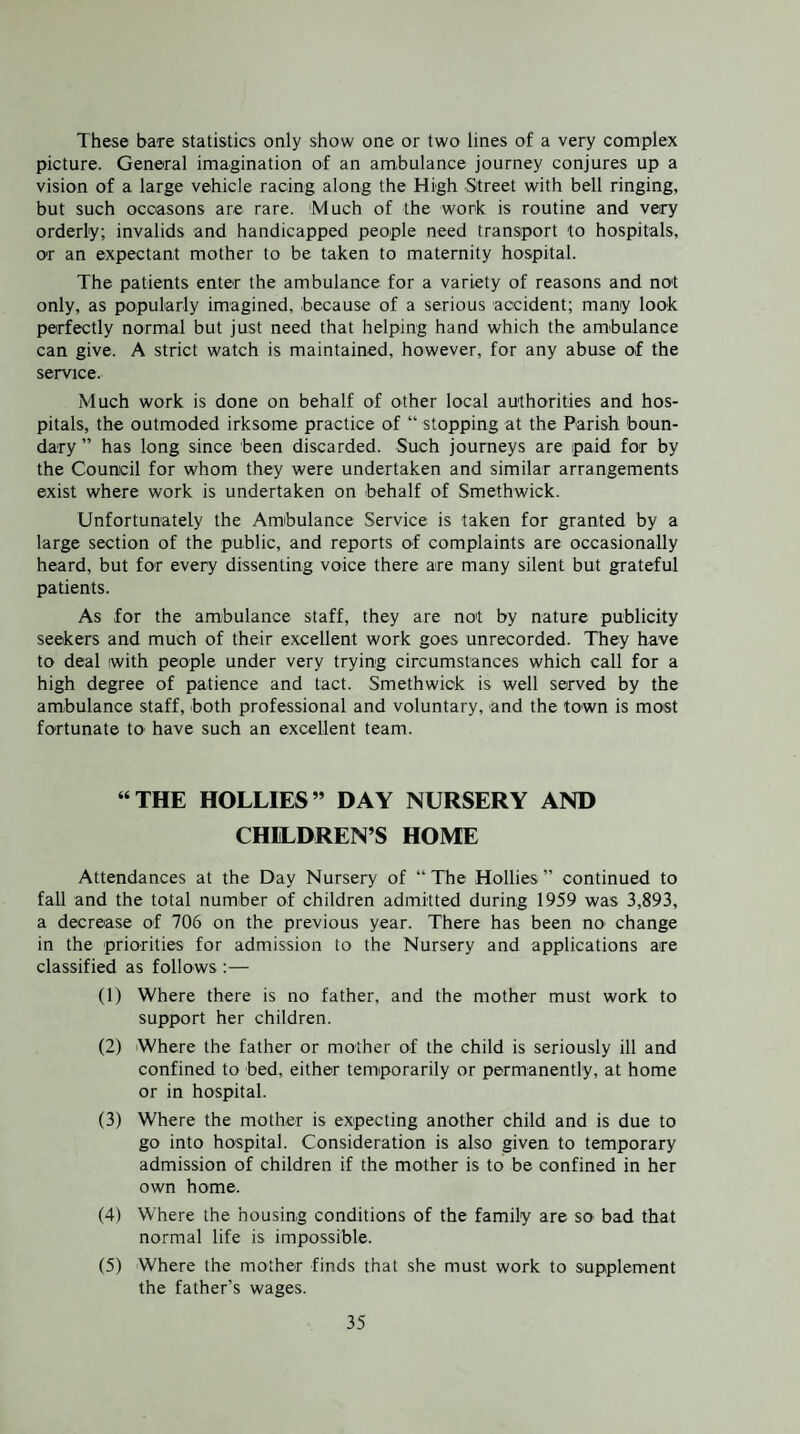 These bare statistics only show one or two lines of a very complex picture. General imagination of an ambulance journey conjures up a vision of a large vehicle racing along the High Street with belt ringing, but such ocoasons are rare. Much of the work is routine and very orderly; invalids and handicapped people need transport to hospitals, or an expectant mother to be taken to maternity hospital. The patients enter the ambulance for a variety of reasons and not only, as popularly imagined, because of a serious accident; many look perfectly normal but just need that helping hand which the ambulance can give. A strict watch is maintained, however, for any abuse of the service. Much work is done on behalf of other local authorities and hos¬ pitals, the outmoded irksome practice of “ stopping at the Parish boun¬ dary ” has long since been discarded. Such journeys are paid for by the Council for whom they were undertaken and similar arrangements exist where work is undertaken on behalf of Smethwick. Unfortunately the Ambulance Service is taken for granted by a large section of the public, and reports of complaints are occasionally heard, but for every dissenting voice there are many silent but grateful patients. As for the ambulance staff, they are not by nature publicity seekers and much of their excellent work goes unrecorded. They have to deal with people under very trying circumstances which call for a high degree of patience and tact. Smethwick is well served by the ambulance staff, both professional and voluntary, and the town is most fortunate tO' have such an excellent team. “THE HOLLIES” DAY NURSERY AND CHILDREN’S HOME Attendances at the Day Nursery of “The Hollies” continued to fall and the total number of children admitted during 1959 was 3,893, a decrease of 706 on the previous year. There has been no change in the priorities for admission to the Nursery and applications are classified as follows :— (1) Where there is no father, and the mother must work to support her children. (2) Where the father or mother of the child is seriously ill and confined to bed, either temporarily or permanently, at home or in hospital. (3) Where the mother is expecting another child and is due to go into hospital. Consideration is also given to temporary admission of children if the mother is to be confined in her own home. (4) Where the housing conditions of the family are so bad that normal life is impossible. (5) Where the mother finds that she must work to supplement the father’s wages.