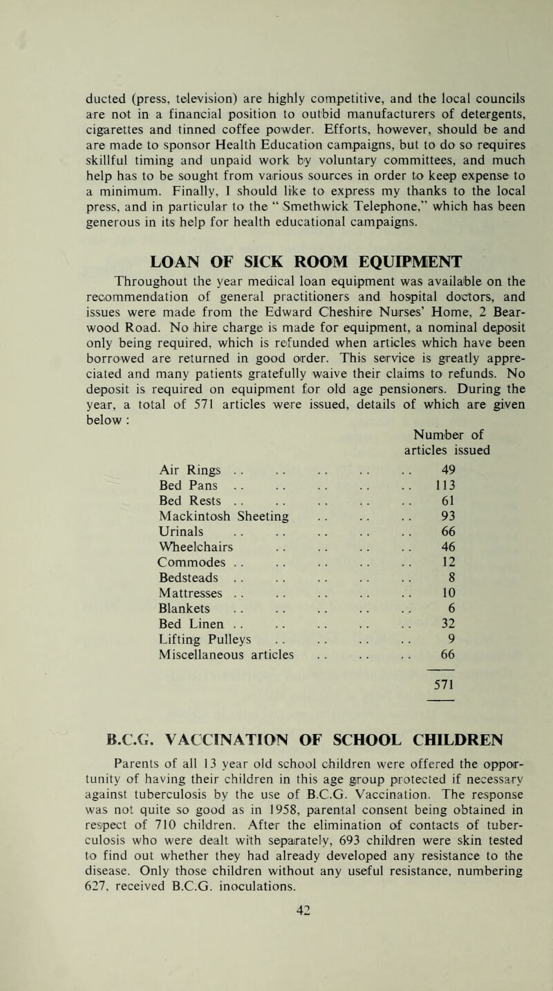 ducted (press, television) are highly competitive, and the local councils are not in a financial position to outbid manufacturers of detergents, cigarettes and tinned coffee powder. Efforts, however, should be and are made to sponsor Health Education campaigns, but to do so requires skillful timing and unpaid work by voluntary committees, and much help has to be sought from various sources in order to keep expense to a minimum. Finally, I should like to express my thanks to the local press, and in particular to the “ Smethwick Telephone,” which has been generous in its help for health educational campaigns. LOAN OF SICK ROOM EQUIPMENT Throughout the year medical loan equipment was available on the recommendation of general practitioners and hospital doctors, and issues were made from the Edward Cheshire Nurses’ Home, 2 Bear¬ wood Road. No hire charge is made for equipment, a nominal deposit only being required, which is refunded when articles which have been borrowed are returned in good order. This service is greatly appre¬ ciated and many patients gratefully waive their claims to refunds. No deposit is required on equipment for old age pensioners. During the year, a total of 571 articles were issued, details of which are given below : Number o^f articles issued Air Rings . . . . . . . . . . 49 Bed Pans . . . . .. .. 113 Bed Rests . . .. . . . . 61 Mackintosh Sheeting . . . . . . 93 Urinals .. .. .. .. .. 66 Wheelchairs .. .. .. .. 46 Commodes .. .. .. .. .. 12 Bedsteads . . . . . . .. .. 8 Mattresses . . .. . . .. .. 10 Blankets . . . . . . . . . . 6 Bed Linen .. .. .. .. 32 Lifting Pulleys . . .. . . . . 9 Miscellaneous articles . . . . . . 66 571 H.C.ii. VACCINATION OF SCHOOL CHILDREN Parents of all 13 year old school children were offered the oppor¬ tunity of having their children in this age group protected if necessary against tuberculosis by the use of B.C.G. Vaccination. The response was not quite so good as in 1958, parental consent being obtained in respect of 710 children. After the elimination of contacts of tuber¬ culosis who were dealt with separately, 693 children were skin tested to find out whether they had already developed any resistance to the disease. Only those children without any useful resistance, numbering 627, received B.C.G. inoculations.