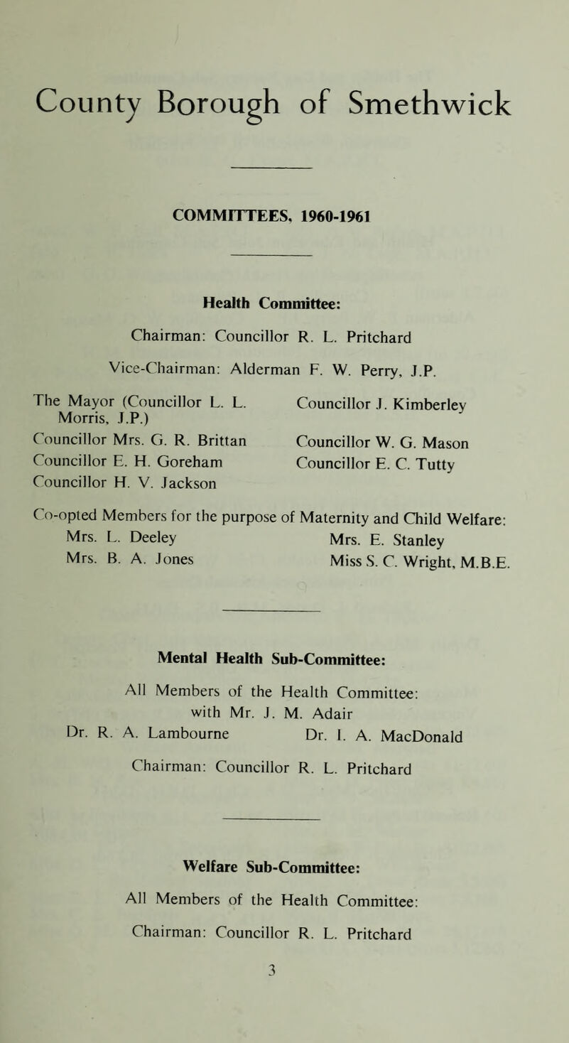 COMMITTEES, 1960-1961 Health Committee: Chairman: Councillor R. L. Pritchard Vice-Chairman: Alderman F. W. Perry, J.P. The Mayor (Councillor L. L. Councillor J. Kimberley Morris, J.P.) C ouncillor Mrs. G. R. Brittan Councillor W. G. Mason Councillor E. H. Goreham Councillor E. C. Tutty Councillor H. V. Jackson Co-opted Members for the purpose of Maternity and Child Welfare: Mrs. L. Deeley Mrs. E. Stanley Mrs. B. A, Jones Miss S. C. Wright, M.B.E. Mental Health Sub-Committee: All Members of the Health Committee: with Mr. J. M. Adair Dr. R. A. Lambourne Dr. 1. A. MacDonald Chairman: Councillor R. L. Pritchard Welfare Sub-Committee: All Members of the Health Committee: Chairman: Councillor R. L. Pritchard