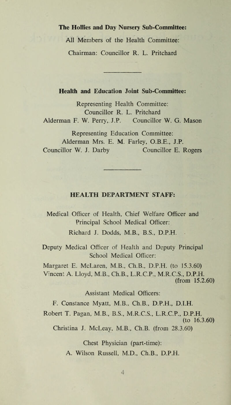 The Hollies and Day Nursery Sub-Committee: All Members of the Health Committee: Chairman: Councillor R. L. Pritchard Health and Education Joint Sub-Committee: Representing Health Committee: Councillor R. L. Pritchard Alderman F. W. Perry, J.P. Councillor W. G. Mason Representing Education Committee: Alderman Mrs. E. M. Farley, O.B.E., J.P. Councillor W. J. Darby Councillor E. Rogers HEALTH DEPARTMENT STAFF: Medical Officer of Health, Chief Welfare Officer and Principal School Medical Officer: Richard J. Dodds, M.B., B.S., D.P.H. Deputy Medical Officer of Health and Deputy Principal School Medical Officer: Margaret E. McLaren, M.B., Ch.B., D.P.H. (to 15.3.60) Vincent A. Lloyd, M.B., Ch.B., L.R.C.P., M.R.C.S., D.P.H. (from 15.2.60) Assistant Medical Officers: F. Constance Myatt, M.B., Ch.B., D.P.H., D.I.H. Robert T. Pagan, M.B., B.S., M.R.C.S., L.R.C.P., D.P.H. (to 16.3.60) Christina J. McLeay, M.B., Ch.B. (from 28.3.60) Chest Physician (part-time): A. Wilson Russell, M.D., Ch.B., D.P.H.