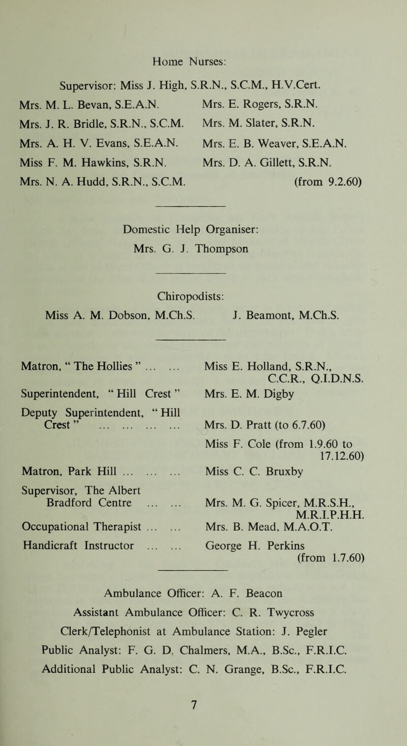 Horne Nurses: Supervisor: Miss J. High, Mrs. M. L. Sevan, S.E.A.N. Mrs. J. R. Bridle, S.R.N., S.C.M. Mrs. A. H. V. Evans, S.E.A.N. Miss F. M. Hawkins, S.R.N. Mrs. N. A. Hudd, S.R.N., S.C.M. .R.N., S.C.M., H.V.Cert. Mrs. E. Rogers, S.R.N. Mrs. M. Slater, S.R.N. Mrs. E. B. Weaver, S.E.A.N. Mrs. D. A. Gillett, S.R.N. (from 9.2.60) Domestic Help Organiser: Mrs. G. J. Thompson Chiropodists: Miss A. M. Dobson, M.Ch.S. J. Beamont, M.Ch.S. Matron, “ The Hollies ”. Superintendent, “ Hill Crest ” Deputy Superintendent, “ Hill Crest ” . Matron, Park Hill. Supervisor, The Albert Bradford Centre . Occupational Therapist. Handicraft Instructor . Miss E. Holland, S.R.N., C.C.R., Q.I.D.N.S. Mrs. E. M. Digby Mrs. D. Pratt (to 6.7.60) Miss F. Cole (from 1.9.60 to 17.12.60) Miss C. C. Bruxby Mrs. M. G. Spicer, M.R.S.H., M.R.I.P.H.H. Mrs. B. Mead, M.A.O.T. George H. Perkins (from 1.7.60) Ambulance Officer: A. F. Beacon Assistant Ambulance Officer: C. R. Twycross Clerk/Telephonist at Ambulance Station: J. Pegler Public Analyst: F. G. D. Chalmers, M.A., B.Sc., F.R.I.C. Additional Public Analyst: C. N. Grange, B.Sc., F.R.I.C.