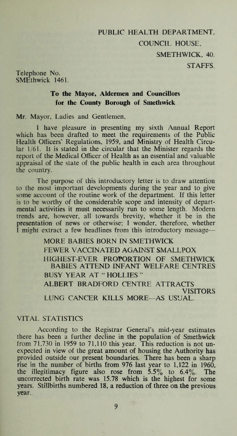 PUBLIC HEALTH DEPARTMENT, COUNCIL HOUSE. SMETHWICK, 40. STAFFS, Telephone No. SMEthwick 1461. To the Mayor, Aldermen and Councillors for the County Borough of Smethwick Mr. Mayor, Ladies and Gentlemen, 1 have pleasure in presenting my sixth Annual Report which has been drafted to meet the requirements of the Public Health Olficers’ Regulations, 1959, and Ministry of Health Circu¬ lar 1/61. It is stated in the circular that the Minister regards the report of the Medical Officer of Health as an essential and valuable appraisal of the state of the public health in each area throughout the country. The purpose of this introductory letter is to draw attention to the most important developments during the year and to give some account of the routine work of the department. If this letter is to be worthy of the considerable scope and intensity of depart¬ mental activities it must necessarily run to some length. Modern trends are, however, all towards brevity, whether it be in the presentation of news or otherwise; I wonder, therefore, whether I might extract a few headlines from this introductory message— MORE BABIES BORN IN SMETHWICK FEWER VACCINATED AGAINST SMALLPOX HIGHEST-EVER PROPORTION OF SMETHWICK BABIES ATTEND INFANT WELFARE CENTRES BUSY YEAR AT “ HOLLIES ” ALBERT BRADFORD CENTRE ATTRACTS VISITORS LUNG CANCER KILLS MORE—AS USUAL. VITAL STATISTICS According to the Registrar General’s mid-year estimates there has been a further decline in the population of Smethwick from 71,730 in 1959 to 71.110 this year. This reduction is not un¬ expected in view of the great amount of housing the Authority has provided outside our present boundaries. There has been a sharp rise in the number of births from 976 last year to 1,122 in 1960, the illegitimacy figure also rose from 5.5% to 6.4%. The uncorrected birth rate was 15.78 which is the highest for some years. Stillbirths numbered 18, a reduction of three on the previous year.