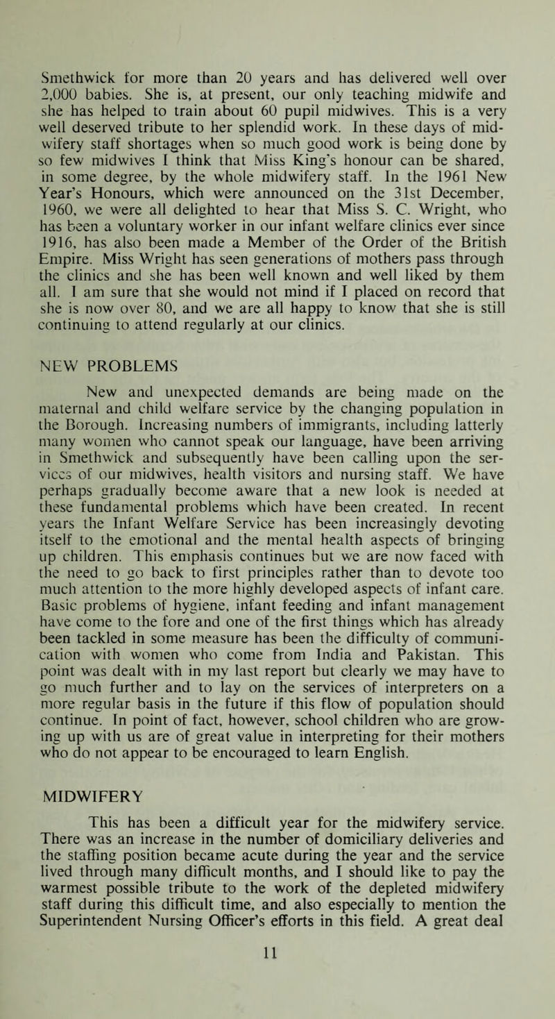 Smethwick tor more than 20 years and has delivered well over 2,000 babies. She is, at present, our only teaching midwife and she has helped to train about 60 pupil midwives. This is a very well deserved tribute to her splendid work. In these days of mid¬ wifery staff shortages when so much good work is being done by so few midwives I think that Miss King’s honour can be shared, in some degree, by the whole midwifery staff. In the 1961 New Year’s Honours, which were announced on the 31st December, 1960, we were all delighted to hear that Miss S. C. Wright, who has been a voluntary worker in our infant welfare clinics ever since 1916, has also been made a Member of the Order of the British Empire. Miss Wright has seen generations of mothers pass through the clinics and she has been well known and well liked by them all. 1 am sure that she would not mind if I placed on record that she is now over 80, and we are all happy to know that she is still continuing to attend regularly at our clinics. NEW PROBLEM.S New and unexpected demands are being made on the maternal and child welfare service by the changing population in the Borough. Increasing numbers of immigrants, including latterly many women who cannot speak our language, have been arriving in Smethwick and subsequently have been calling upon the ser¬ vices of our midwives, health visitors and nursing staff. We have perhaps gradually become aware that a new look is needed at these fundamental problems which have been created. In recent years the Infant Welfare Service has been increasingly devoting itself to the emotional and the mental health aspects of bringing up children. This emphasis continues but we are now faced with the need to go back to first principles rather than to devote too much attention to the more highly developed aspects of infant care. Basic problems of hygiene, infant feeding and infant management have come to the fore and one of the first things which has already been tackled in some measure has been the difficulty of communi¬ cation with women who come from India and Pakistan. This point was dealt with in my last report but clearly we may have to go much further and to lay on the services of interpreters on a more regular basis in the future if this flow of population should continue. In point of fact, however, school children who are grow¬ ing up with us are of great value in interpreting for their mothers who do not appear to be encouraged to learn English. MIDWIFERY This has been a difficult year for the midwifery service. There was an increase in the number of domiciliary deliveries and the staffing position became acute during the year and the service lived through many difficult months, and I should like to pay the warmest possible tribute to the work of the depleted midwifery staff during this difficult time, and also especially to mention the Superintendent Nursing Officer’s efforts in this field. A great deal