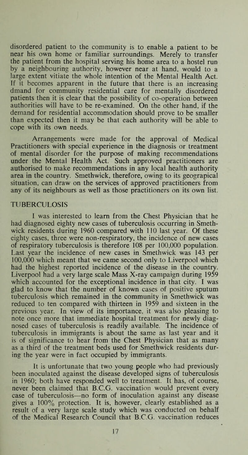 disordered patient to the community is to enable a patient to be near his own home or familiar surroundings. Merely to transfer the patient from the hospital serving his home area to a hostel run by a neighbouring authority, however near at hand, would to a large extent vitiate the whole intention of the Mental Health Act. If it becomes apparent in the future that there is an increasing dmand for community residential care for mentally disordered patients then it is clear that the possibility of co-operation between authorities will have to be re-examined. On the other hand, if the demand for residential accommodation should prove to be smaller than expected then it may be that each authority will be able to cope with its own needs. Arrangements were made for the approval of Medical Practitioners with special experience in the diagnosis or treatment of mental disorder for the purpose of making recommendations under the Mental Health Act. Such approved practitioners are authorised to make recommendations in any local health authority area in the country. Smethwick, therefore, owing to its geograpical situation, can draw on the services of approved practitioners from any of its neighbours as well as those practitioners on its own list. TUBERCULOSIS 1 was interested to learn from the Chest Physician that he had diagnosed eighty new cases of tuberculosis occurring in Smeth¬ wick residents during 1960 compared with 110 last year. Of these eighty cases, three were non-respiratory, the incidence of new cases of respiratory tuberculosis is therefore 108 per 100,000 population. Last year the incidence of new cases in Smethwick was 143 per 100,000 which meant that we came second only to Liverpool which had the highest reported incidence of the disease in the country. Liverpool had a very large scale Mass X-ray campaign during 1959 which accounted for the exceptional incidence in that city. I was glad to know that the number of known cases of positive sputum tuberculosis which remained in the community in Smethwick was reduced to ten compared with thirteen in 1959 and sixteen in the previous year. In view of its importance, it was also pleasing to note once more that immediate hospital treatment for newly diag¬ nosed cases of tuberculosis is readily available. The incidence of tuberculosis in immigrants is about the same as last year and it is of significance to hear from the Chest Physician that as many as a third of the treatment beds used for Smethwick residents dur¬ ing the year were in fact occupied by immigrants. It is unfortunate that two young people who had previously been inoculated against the disease developed signs of tuberculosis in 1960; both have responded well to treatment. It has, of course, never been claimed that B.C.G. vaccination would prevent every case of tuberculosis—no form of inoculation against any disease gives a 100% protection. It is, however, clearly established as a result of a very large scale study which was conducted on behalf of the Medical Research Council that B.C.G. vaccination reduces