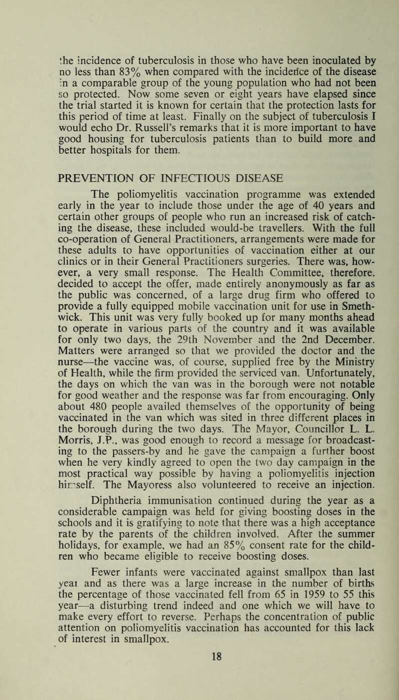 the incidence of tuberculosis in those who have been inoculated by no less than 83% when compared with the inciderice of the disease in a comparable group of the young population who had not been so protected. Now some seven or eight years have elapsed since the trial started it is known for certain that the protection lasts for this period of time at least. Finally on the subject of tuberculosis I would echo Dr. Russell’s remarks that it is more important to have good housing for tuberculosis patients than to build more and better hospitals for them. PREVENTION OF INFECTIOUS DISEASE The poliomyelitis vaccination programme was extended early in the year to include those under the age of 40 years and certain other groups of people who run an increased risk of catch¬ ing the disease, these included would-be travellers. With the full co-operation of General Practitioners, arrangements were made for these adults to have opportunities of vaccination either at our clinics or in their General Practitioners surgeries. There was, how¬ ever, a very small response. The Health Committee, therefore, decided to accept the offer, made entirely anonymously as far as the public was concerned, of a large drug firm who offered to provide a fully equipped mobile vaccination unit for use in Smeth¬ wick. This unit was very fully booked up for many months ahead to operate in various parts of the country and it was available for only two days, the 29th November and the 2nd December. Matters were arranged so that we provided the doctor and the nurse—the vaccine was, of course, supplied free by the Ministry of Health, while the firm provided the serviced van. Unfortunately, the days on which the van was in the borough were not notable for good weather and the response was far from encouraging. Only about 480 people availed themselves of the opportunity of being vaccinated in the van which was sited in three different places in the borough during the two days. The Mayor, Councillor L. L. Morris, J.P., was good enough to record a message for broadcast¬ ing to the passers-by and he gave the campaign a further boost when he very kindly agreed to open the two day campaign in the most practical way possible by having a poliomyelitis injection hir.'self. The Mayoress also volunteered to receive an injection. Diphtheria immunisation continued during the year as a considerable campaign was held for giving boosting doses in the schools and it is gratifying to note that there was a high acceptance rate by the parents of the children involved. After the summer holidays, for example, we had an 85% consent rate for the child¬ ren who became eligible to receive boosting doses. Fewer infants were vaccinated against smallpox than last yeai and as there was a large increase in the number of births the percentage of those vaccinated fell from 65 in 1959 to 55 this year—a disturbing trend indeed and one which we will have to make every effort to reverse. Perhaps the concentration of public attention on poliomyelitis vaccination has accounted for this lack of interest in smallpox.