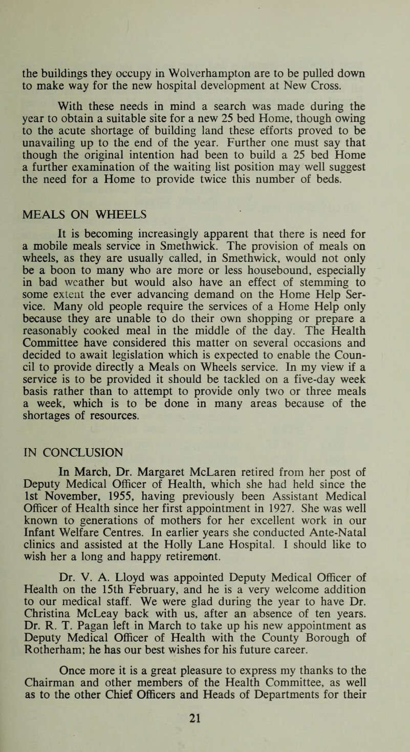 the buildings they occupy in Wolverhampton are to be pulled down to make way for the new hospital development at New Cross. With these needs in mind a search was made during the year to obtain a suitable site for a new 25 bed Home, though owing to the acute shortage of building land these efforts proved to be unavailing up to the end of the year. Further one must say that though the original intention had been to build a 25 bed Home a further examination of the waiting list position may well suggest the need for a Home to provide twice this number of beds. MEALS ON WHEELS It is becoming increasingly apparent that there is need for a mobile meals service in Smethwick. The provision of meals on wheels, as they are usually called, in Smethwick, would not only be a boon to many who are more or less housebound, especially in bad weather but would also have an effect of stemming to some extent the ever advancing demand on the Home Help Ser¬ vice. Many old people require the services of a Home Help only because they are unable to do their own shopping or prepare a reasonably cooked meal in the middle of the day. The Health Committee have considered this matter on several occasions and decided to await legislation which is expected to enable the Coun¬ cil to provide directly a Meals on Wheels service. In my view if a service is to be provided it should be tackled on a five-day week basis rather than to attempt to provide only two or three meals a week, which is to be done in many areas because of the shortages of resources. IN CONCLUSION In March, Dr. Margaret McLaren retired from her post of Deputy Medical Officer of Health, which she had held since the 1st November, 1955, having previously been Assistant Medical Officer of Health since her first appointment in 1927. She was well known to generations of mothers for her excellent work in our Infant Welfare Centres. In earlier years she conducted Ante-Natal clinics and assisted at the Holly Lane Hospital. I should like to wish her a long and happy retirement. Dr. V. A. Lloyd was appointed Deputy Medical Officer of Health on the 15th February, and he is a very welcome addition to our medical staff. We were glad during the year to have Dr. Christina McLeay back with us, after an absence of ten years. Dr. R. T. Pagan left in March to take up his new appointment as Deputy Medical Officer of Health with the County Borough of Rotherham; he has our best wishes for his future career. Once more it is a great pleasure to express my thanks to the Chairman and other members of the Health Committee, as well as to the other Chief Officers and Heads of Departments for their