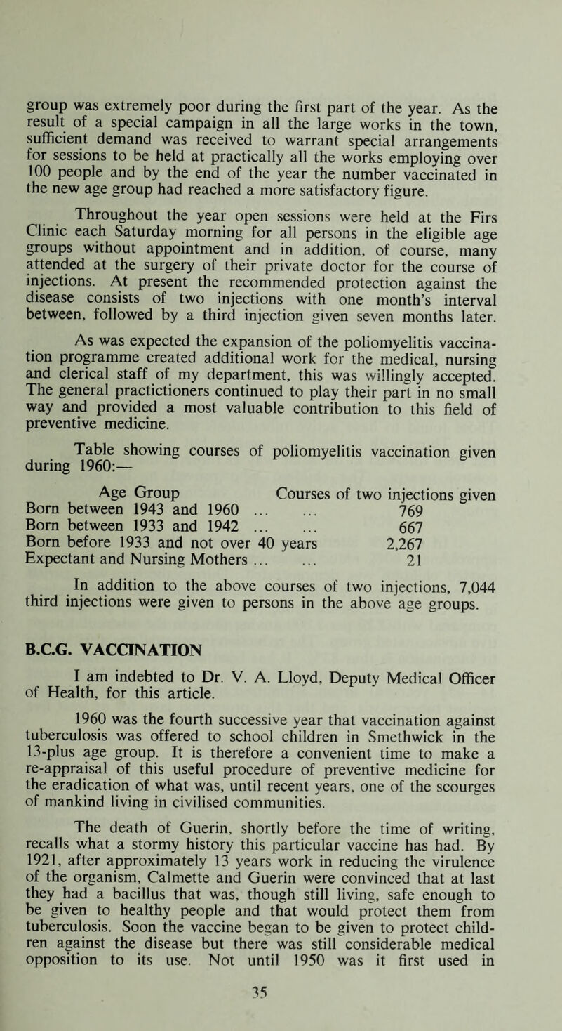 group was extremely poor during the first part of the year. As the result of a special campaign in all the large works in the town, sufficient demand was received to warrant special arrangements for sessions to be held at practically all the works employing over 100 people and by the end of the year the number vaccinated in the new age group had reached a more satisfactory figure. Throughout the year open sessions were held at the Firs Clinic each Saturday morning for all persons in the eligible age groups without appointment and in addition, of course, many attended at the surgery of their private doctor for the course of injections. At present the recommended protection against the disease consists of two injections with one month’s interval between, followed by a third injection given seven months later. As was expected the expansion of the poliomyelitis vaccina¬ tion programme created additional work for the medical, nursing and clerical staff of my department, this was willingly accepted. The general practictioners continued to play their part in no small way and provided a most valuable contribution to this field of preventive medicine. Table showing courses of poliomyelitis vaccination given during 1960:— Age Group Courses of two injections given Born between 1943 and 1960 . 769 Born between 1933 and 1942 . 667 Born before 1933 and not over 40 years 2,267 Expectant and Nursing Mothers. 21 In addition to the above courses of two injections, 7,044 third injections were given to persons in the above age groups. B.C.G. VACCINATION I am indebted to Dr. V. A. Lloyd, Deputy Medical Officer of Health, for this article. 1960 was the fourth successive year that vaccination against tuberculosis was offered to school children in Smethwick in the 13-plus age group. It is therefore a convenient time to make a re-appraisal of this useful procedure of preventive medicine for the eradication of what was, until recent years, one of the scourges of mankind living in civilised communities. The death of Guerin, shortly before the time of writing, recalls what a stormy history this particular vaccine has had. By 1921, after approximately 13 years work in reducing the virulence of the organism, Calmette and Guerin were convinced that at last they had a bacillus that was, though still living, safe enough to be given to healthy people and that would protect them from tuberculosis. Soon the vaccine began to be given to protect child¬ ren against the disease but there was still considerable medical opposition to its use. Not until 1950 was it first used in