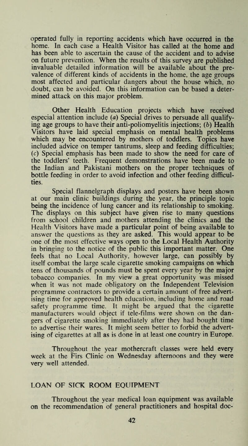operated fully in reporting accidents which have occurred in the home. In each case a Health Visitor has called at the home and has been able to ascertain the cause of the accident and to advise on future prevention. When the results of this survey are published invaluable detailed information will be available about the pre¬ valence of different kinds of accidents in the home, the age groups most affected and particular dangers about the house which, no doubt, can be avoided. On this information can be based a deter¬ mined attack on this major problem. Other Health Education projects which have received especial attention include (a) Special drives to persuade all qualify¬ ing age groups to have their anti-poliomyelitis injections; (6) Health Visitors have laid special emphasis on mental health problems which may be encountered by mothers of toddlers. Topics have included advice on temper tantrums, sleep and feeding difficulties; (c) Special emphasis has been made to show the need for care of the toddlers’ teeth. Frequent demonstrations have been made to the Indian and Pakistani mothers on the proper techniques of bottle feeding in order to avoid infection and other feeding difficul¬ ties. Special flannelgraph displays and posters have been shown at our main clinic buildings during the year, the principle topic being the incidence of lung cancer and its relationship to smoking. The displays on this subject have given rise to many questions from school children and mothers attending the clinics and the Health Visitors have made a particular point of being available to answer the questions as they are asked. This would appear to be one of the most effective ways open to the Lx)cal Health Authority in bringing to the notice of the public this important matter. One feels that no Local Authority, however large, can possibly by itself combat the large scale cigarette smoking campaigns on which tens of thousands of pounds must be spent every year by the major tobacco companies. In my view a great opportunity was missed when it was not made obligatory on the Independent Television programme contractors to provide a certain amount of free advert¬ ising time for approved health education, including home and road safety programme time. It might be argued that the cigarette manufacturers would object if tele-films were shown on the dan¬ gers of cigarette smoking immediately after they had bought time to advertise their wares. It might seem better to forbid the advert¬ ising of cigarettes at all as is done in at least one country in Europe. Throughout the year mothercraft classes were held every week at the Firs Clinic on Wednesday afternoons and they were very well attended. LOAN OF SICK ROOM EOUIPMENT Throughout the year medical loan equipment was available on the recommendation of general practitioners and hospital doc-
