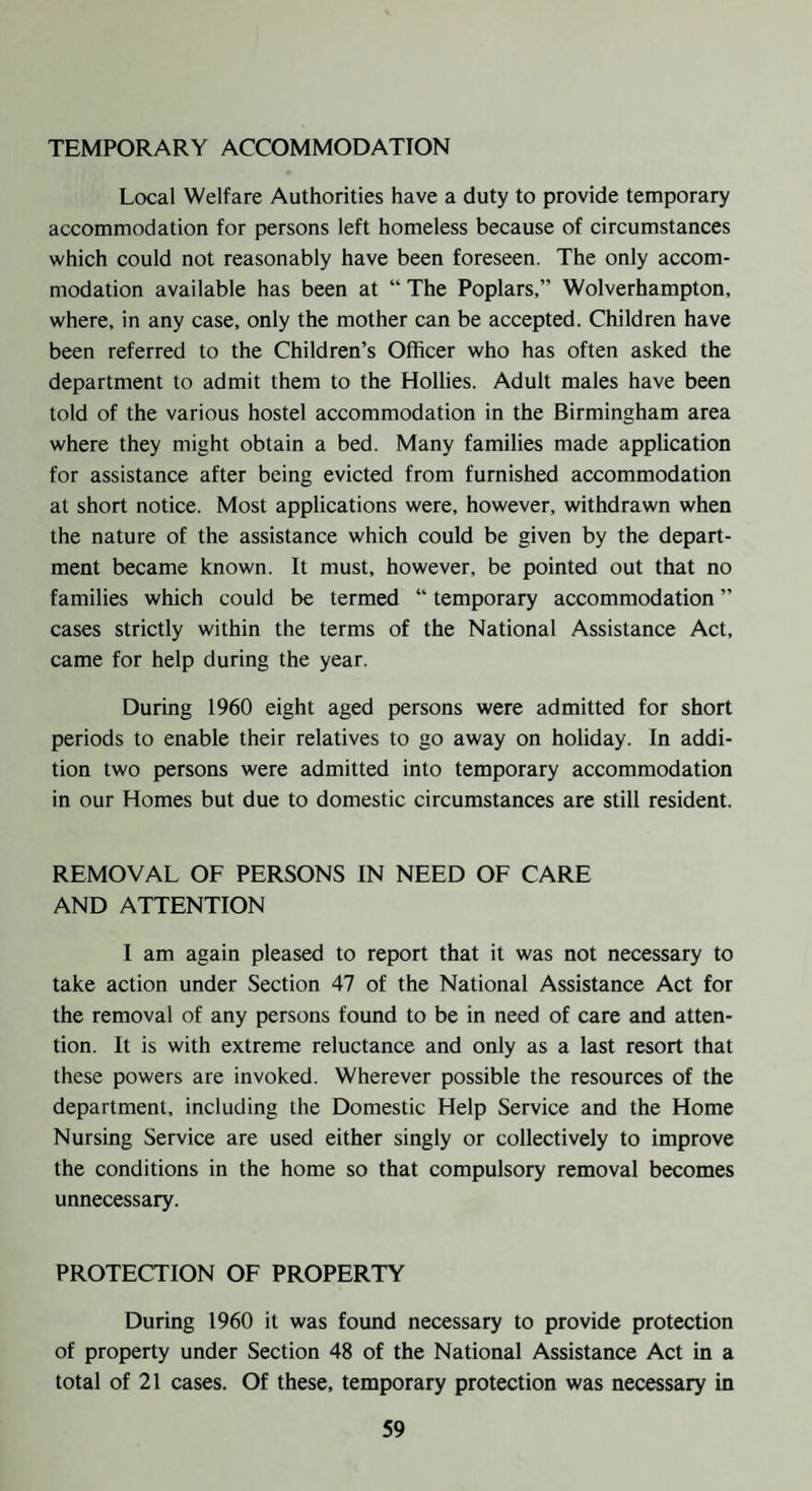 TEMPORARY ACCOMMODATION Local Welfare Authorities have a duty to provide temporary accommodation for persons left homeless because of circumstances which could not reasonably have been foreseen. The only accom¬ modation available has been at “ The Poplars,” Wolverhampton, where, in any case, only the mother can be accepted. Children have been referred to the Children’s Officer who has often asked the department to admit them to the Hollies. Adult males have been told of the various hostel accommodation in the Birmingham area where they might obtain a bed. Many families made application for assistance after being evicted from furnished accommodation at short notice. Most applications were, however, withdrawn when the nature of the assistance which could be given by the depart¬ ment became known. It must, however, be pointed out that no families which could be termed ” temporary accommodation ” cases strictly within the terms of the National Assistance Act, came for help during the year. During 1960 eight aged persons were admitted for short periods to enable their relatives to go away on holiday. In addi¬ tion two persons were admitted into temporary accommodation in our Homes but due to domestic circumstances are still resident. REMOVAL OF PERSONS IN NEED OF CARE AND ATTENTION I am again pleased to report that it was not necessary to take action under Section 47 of the National Assistance Act for the removal of any persons found to be in need of care and atten¬ tion. It is with extreme reluctance and only as a last resort that these powers are invoked. Wherever possible the resources of the department, including the Domestic Help Service and the Home Nursing Service are used either singly or collectively to improve the conditions in the home so that compulsory removal becomes unnecessary. PROTECTION OF PROPERTY During 1960 it was found necessary to provide protection of property under Section 48 of the National Assistance Act in a total of 21 cases. Of these, temporary protection was necessary in