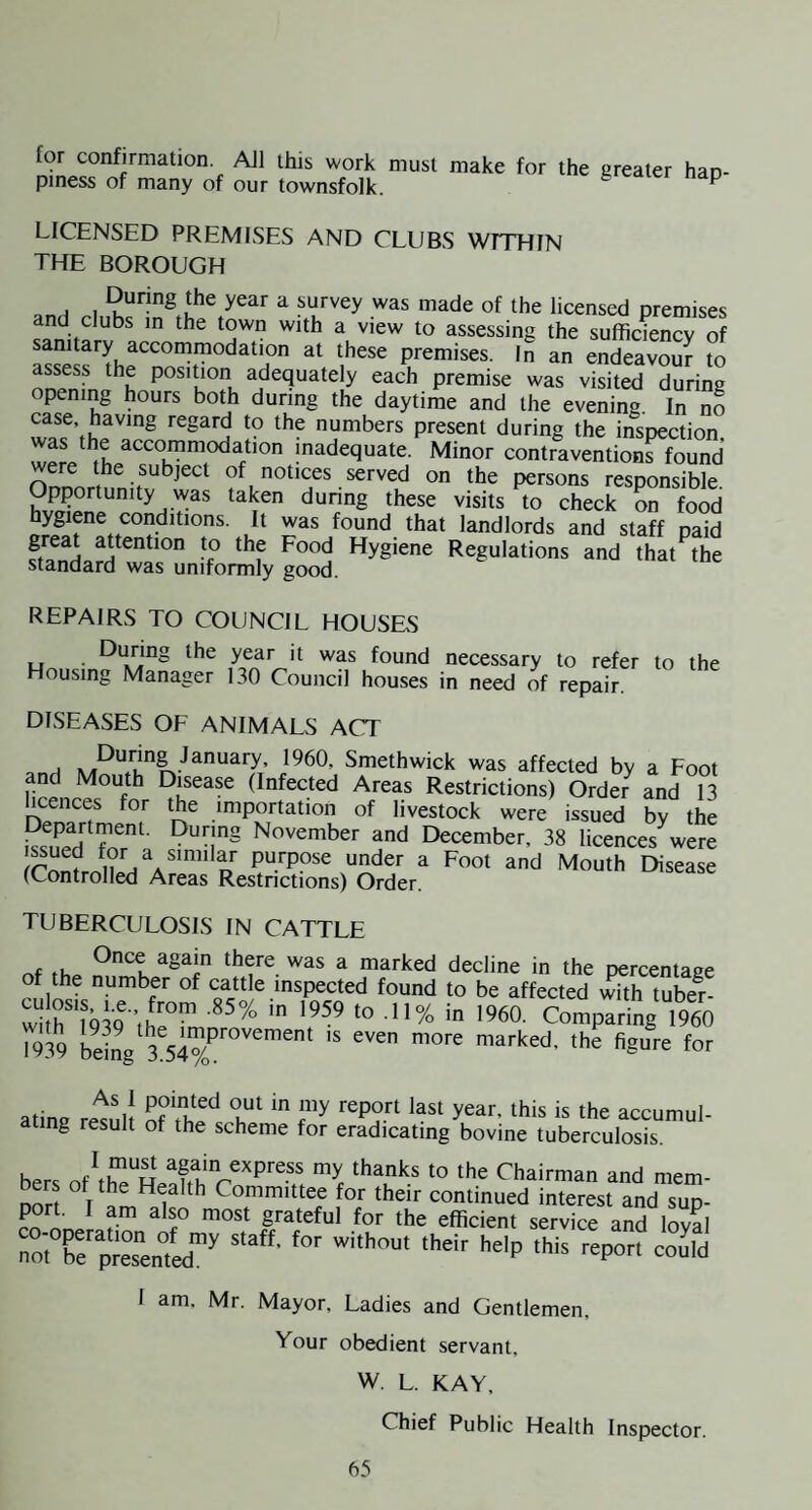 for confirmation AJl this work must make for the greater han- piness of many of our townsfolk. ^ LICENSED PREMISES AND CLUBS WETHIN THE BOROUGH During the year a survey was made of the licensed premises and clubs m the town with a view to assessing the sufficiency of premises. In an endeavour to assess the position adequately each premise was visited during opening hours both during the daytime and the evening In no numbers present during the inspection, inadequate. Minor contraventions found were the subject of notices served on the persons responsible. Opportunity was taken during these visits to check on food hygiene conditions. It was found that landlords and staff naid great attention to the Food Hygiene Regulations and that the standard was uniformly good. REPAIRS TO COUNCIL HOUSES LI • found necessary to refer to the Housing Manager 130 Council houses in need of repair. DISEASES OF ANIMALS ACT Smethwick was affected by a Foot and Mouth Disease (Infected Areas Restrictions) Order and 13 licences for the importation of livestock were issued by the and December, 38 licences^were purpose under a Foot and Mouth Disease (Controlled Areas Restnctions) Order. TUBERCULOSIS IN CATTLE 0>ice again there was a marked decline in the oercentapp of the number of cattle inspected found to be affected v^th tube^r- whnQ3Q ’ih°'” Comparing 1960 1939 bei4 n^a^ked, the figure for atina rel.ffi ^ ^^e accumul- ting result of the scheme for eradicating bovine tuberculosis. bers of\KeS Chairman and mem- Ders ot the Health Committee for their continued interest and sup¬ port. I am also most grateful for the efficient service and loyal “XpreTenfed”^ I am, Mr. Mayor, Ladies and Gentlemen, Your obedient servant, W. L. KAY, Chief Public Health Inspector.