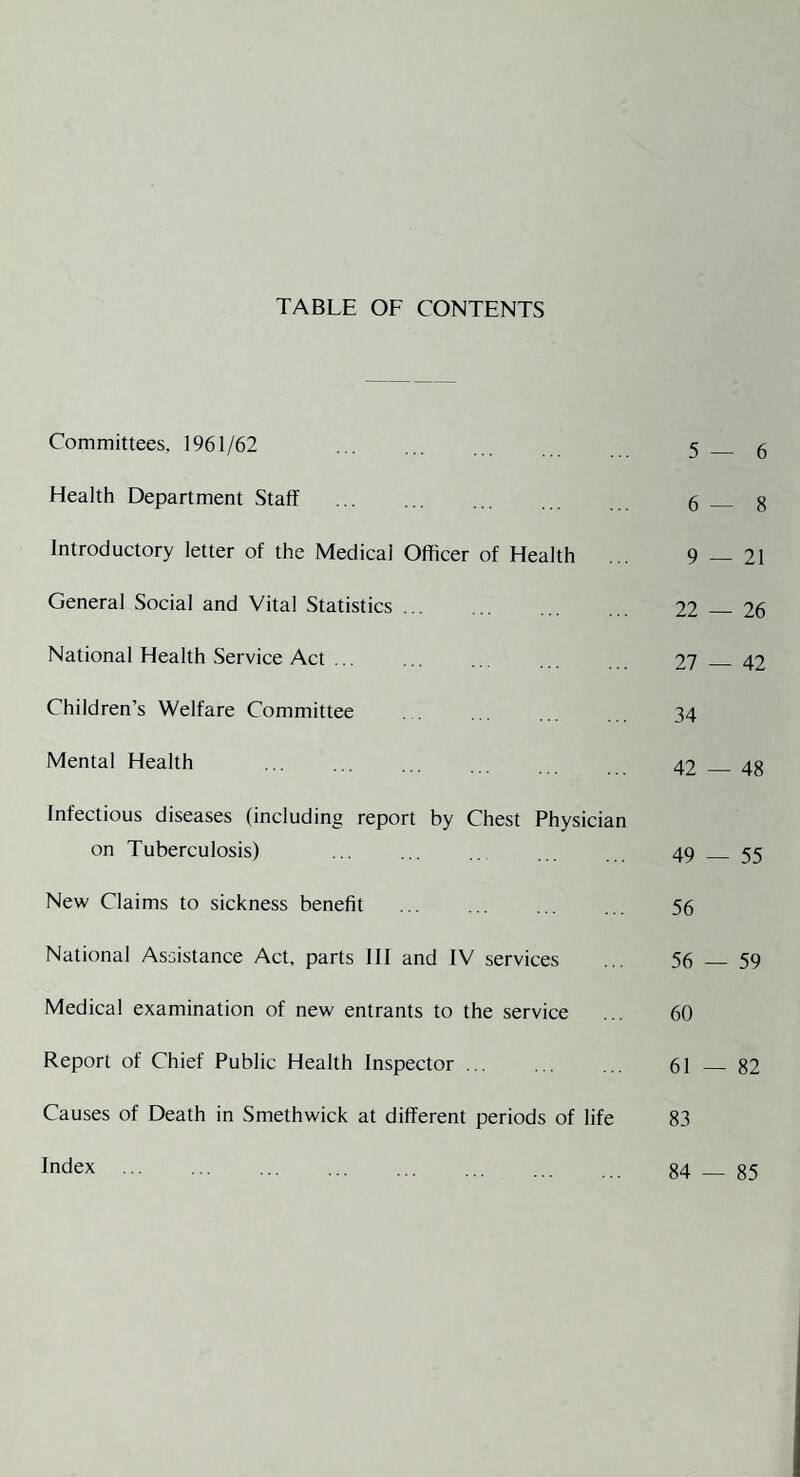 TABLE OF CONTENTS Committees, 1961/62 . 5 _ g Health Department Staff g _ g Introductory letter of the Medical Officer of Health ... 9 — 21 General Social and Vital Statistics. 22 26 National Health Service Act ... ... ... 27 _ 42 Children’s Welfare Committee . 34 Mental Health 42 48 Infectious diseases (including report by Chest Physician on Tuberculosis) 49 55 New Claims to sickness benefit ... ... ... 5g National Assistance Act, parts III and IV services ... 56 59 Medical examination of new entrants to the service ... 60 Report of Chief Public Health Inspector ... ... ... 61 _ 82 Causes of Death in Smethwick at different periods of life 83 Index . 84 — 85