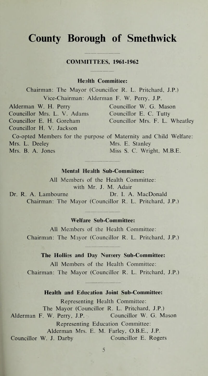 COMMITTEES, 1961-1962 Health Committee: Chairman: The Mayor (Councillor R. L. Pritchard. J.P.) Vice-Chairman: Alderman F. W. Perry, J.P. Alderman W. H. Perry Councillor W. G. Mason Councillor Mrs. L. V. Adams Councillor E. C. Tutty Councillor E. H. Goreham Councillor Mrs. F. L. Wheatley Councillor H. V. Jackson Co-opted Members for the purpose of Maternity and Child Welfare: Mrs. L. Deeley Mrs. E. Stanley Mrs. B. A. Jones Miss S. C. Wright. M.B.E. Mental Health Sub-Committee: All Members of the Health Committee: with Mr. J. M. Adair Dr. R. A. Lambourne Dr. I. A. MacDonald Chairman: The Mayor (Councillor R. L. Pritchard, J.P.) Welfare Sub-Committee: All Members of the Health Committee: Chairman: The Mayor (Councillor R. L. Pritchard, J.P.) The Hollies and Day Nursery Sub-Committee: All Members of the Health Committee: Chairman: The Mayor (Councillor R. L. Pritchard, J.P.) Health and Education Joint Sub-Committee: Representing Health Committee: The Mayor (Councillor R. L. Pritchard, J.P.) Alderman F. W. Perry, J.P. Councillor W. G. Mason Representing Education Committee: Alderman Mrs. E. M. Farley, O.B.E., J.P. Councillor W. J. Darby Councillor E. Rogers