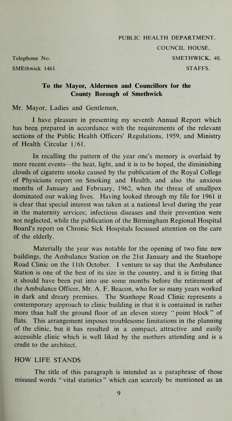 PUBLIC HEALTH DEPARTMENT, COUNCIL HOUSE, Telephone No. SMETHWICK, 40. SMEthwick 1461. STAFFS. To the Mayor, Aldermen and Councillors for the County Borough of Smethwick Mr. Mayor, Ladies and Gentlemen, I have pleasure in presenting my seventh Annual Report which has been prepared in accordance with the requirements of the relevant sections of the Public Health Officers’ Regulations, 1959, and Ministry of Health Circular 1/61. In recalling the pattern of the year one’s memory is overlaid by more recent events—the heat, light, and it is to be hoped, the diminishing clouds of cigarette smoke caused by the publication of the Royal College of Physicians report on Smoking and Health, and also the anxious months of January and February, 1962, when the threat of smallpox dominated our waking lives. Having looked through my file for 1961 it is clear that special interest was taken at a national level during the year in the maternity services; infectious diseases and their prevention were not neglected, while the publication of the Birmingham Regional Hospital Board’s report on Chronic Sick Hospitals focussed attention on the care of the elderly. Materially the year was notable for the opening of two fine new buildings, the Ambulance Station on the 21st January and the Stanhope Road Clinic on the 11th October. I venture to say that the Ambulance Station is one of the best of its size in the country, and it is fitting that it should have been put into use some months before the retirement of the Ambulance Officer, Mr. A. F. Beacon, who for so many years worked in dark and dreary premises. The Stanhope Road Clinic represents a contemporary approach to clinic building in that it is contained in rather more than half the ground floor of an eleven storey “ point block ” of flats. This arrangement imposes troublesome limitations in the planning of the clinic, but it has resulted in a compact, attractive and easily accessible clinic which is well liked by the mothers attending and is a credit to the architect. HOW LIFE STANDS The title of this paragraph is intended as a paraphrase of those misused words “ vital statistics ” which can scarcely be mentioned as an