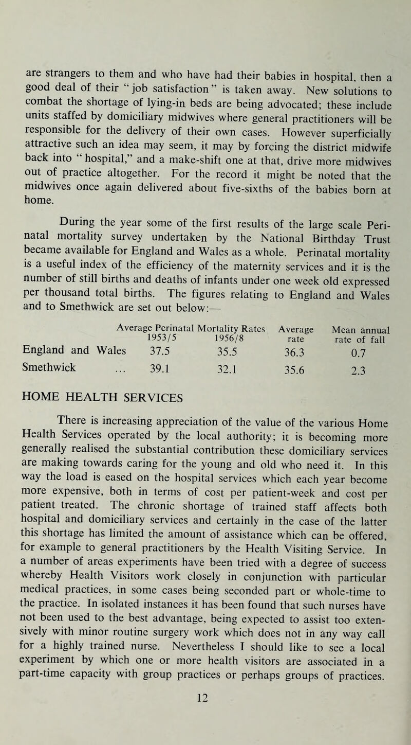 ure strangers to them and who have had their babies in hospital, then a good deal of their job satisfaction is taken away. New solutions to combat the shortage of lying-in beds are being advocated; these include units staffed by domiciliary midwives where general practitioners will be responsible for the delivery of their own cases. However superficially attractive such an idea may seem, it may by forcing the district midwife back into hospital, and a make-shift one at that, drive more midwives out of practice altogether. For the record it might be noted that the midwives once again delivered about five-sixths of the babies born at home. During the year some of the first results of the large scale Peri¬ natal mortality survey undertaken by the National Birthday Trust became available for England and Wales as a whole. Perinatal mortality is a useful index of the efficiency of the maternity services and it is the number of still births and deaths of infants under one week old expressed per thousand total births. The figures relating to England and Wales and to Smethwick are set out below:— Average Perinatal Mortality Rates Average Mean annual 1953/5 1956/8 rate rate of fall England and Wales 37.5 35.5 36.3 0.7 Smethwick ... 39.1 32.1 35.6 2.3 HOME HEALTH SERVICES There is increasing appreciation of the value of the various Home Health Services operated by the local authority; it is becoming more generally realised the substantial contribution these domiciliary services are making towards caring for the young and old who need it. In this way the load is eased on the hospital services which each year become more expensive, both in terms of cost per patient-week and cost per patient treated. The chronic shortage of trained staff affects both hospital and domiciliary services and certainly in the case of the latter this shortage has limited the amount of assistance which can be offered, for example to general practitioners by the Health Visiting Service. In a number of areas experiments have been tried with a degree of success whereby Health Visitors work closely in conjunction with particular medical practices, in some cases being seconded part or whole-time to the practice. In isolated instances it has been found that such nurses have not been used to the best advantage, being expected to assist too exten¬ sively with minor routine surgery work which does not in any way call for a highly trained nurse. Nevertheless I should like to see a local experiment by which one or more health visitors are associated in a part-time capacity with group practices or perhaps groups of practices.