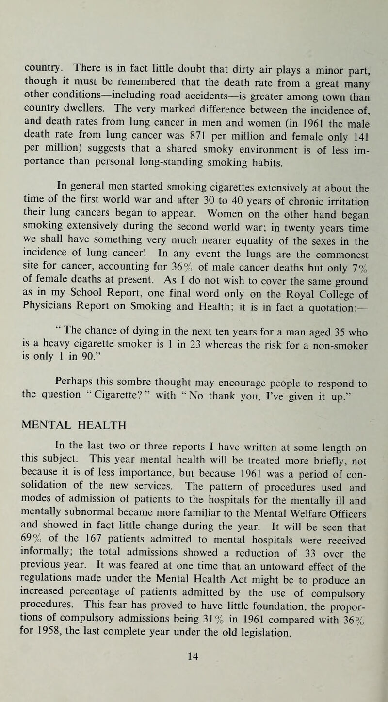 country. There is in fact little doubt that dirty air plays a minor part, though it must be remembered that the death rate from a great many other conditions—including road accidents—is greater among town than country dwellers. The very marked difference between the incidence of, and death rates from lung cancer in men and women (in 1961 the male death rate from lung cancer was 871 per million and female only 141 per million) suggests that a shared smoky environment is of less im¬ portance than personal long-standing smoking habits. In general men started smoking cigarettes extensively at about the time of the first world war and after 30 to 40 years of chronic irritation their lung cancers began to appear. Women on the other hand began smoking extensively during the second world war; in twenty years time we shall have something very much nearer equality of the sexes in the incidence of lung cancer! In any event the lungs are the commonest site for cancer, accounting for 36% of male cancer deaths but only 7% of female deaths at present. As I do not wish to cover the same ground as in my School Report, one final word only on the Royal College of Physicians Report on Smoking and Health; it is in fact a quotation: “ The chance of dying in the next ten years for a man aged 35 who is a heavy cigarette smoker is 1 in 23 whereas the risk for a non-smoker is only 1 in 90.” Perhaps this sombre thought may encourage people to respond to the question “ Cigarette? ” with “ No thank you. I’ve given it up.” MENTAL HEALTH In the last two or three reports 1 have written at some length on this subject. This year mental health will be treated more briefly, not because it is of less importance, but because 1961 was a period of con¬ solidation of the new services. The pattern of procedures used and modes of admission of patients to the hospitals for the mentally ill and mentally subnormal became more familiar to the Mental Welfare Officers and showed in fact little change during the year. It will be seen that 69% of the 167 patients admitted to mental hospitals were received informally; the total admissions showed a reduction of 33 over the previous year. It was feared at one time that an untoward effect of the regulations made under the Mental Health Act might be to produce an increased percentage of patients admitted by the use of compulsory procedures. This fear has proved to have little foundation, the propor¬ tions of compulsory admissions being 31% in 1961 compared with 36% for 1958, the last complete year under the old legislation.