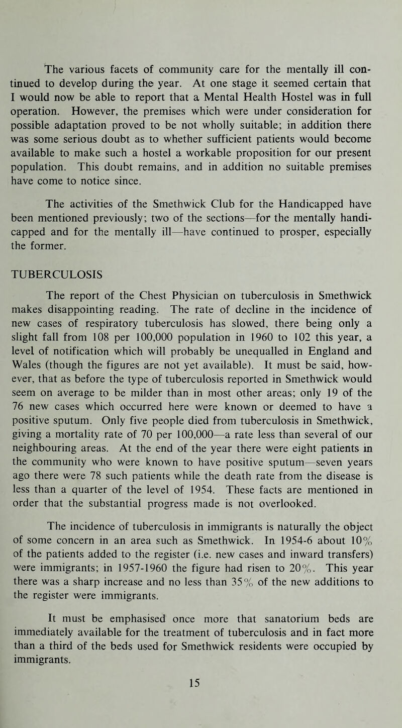 The various facets of community care for the mentally ill con¬ tinued to develop during the year. At one stage it seemed certain that I would now be able to report that a Mental Health Hostel was in full operation. However, the premises which were under consideration for possible adaptation proved to be not wholly suitable; in addition there was some serious doubt as to whether sufficient patients would become available to make such a hostel a workable proposition for our present population. This doubt remains, and in addition no suitable premises have come to notice since. The activities of the Smethwick Club for the Handicapped have been mentioned previously; two of the sections—for the mentally handi¬ capped and for the mentally ill—have continued to prosper, especially the former. TUBERCULOSIS The report of the Chest Physician on tuberculosis in Smethwick makes disappointing reading. The rate of decline in the incidence of new cases of respiratory tuberculosis has slowed, there being only a slight fall from 108 per 100,000 population in 1960 to 102 this year, a level of notification which will probably be unequalled in England and Wales (though the figures are not yet available). It must be said, how¬ ever, that as before the type of tuberculosis reported in Smethwick would seem on average to be milder than in most other areas; only 19 of the 76 new cases which occurred here were known or deemed to have a positive sputum. Only five people died from tuberculosis in Smethwick, giving a mortality rate of 70 per 100,000—a rate less than several of our neighbouring areas. At the end of the year there were eight patients in the community who were known to have positive sputum—seven years ago there were 78 such patients while the death rate from the disease is less than a quarter of the level of 1954. These facts are mentioned in order that the substantial progress made is not overlooked. The incidence of tuberculosis in immigrants is naturally the object of some concern in an area such as Smethwick. In 1954-6 about 10% of the patients added to the register (i.e. new cases and inward transfers) were immigrants; in 1957-1960 the figure had risen to 20%. This year there was a sharp increase and no less than 35% of the new additions to the register were immigrants. It must be emphasised once more that sanatorium beds are immediately available for the treatment of tuberculosis and in fact more than a third of the beds used for Smethwick residents were occupied by immigrants.