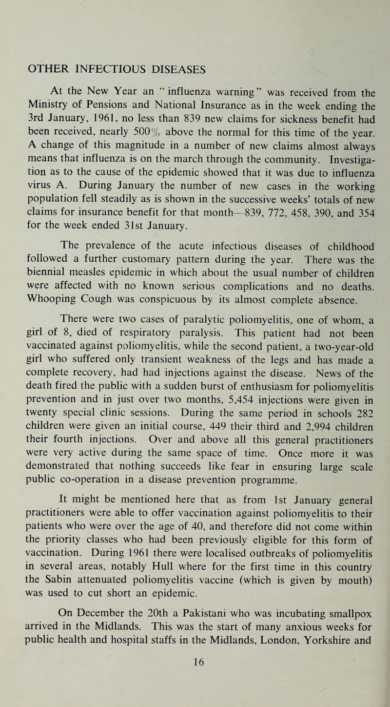 OTHER INFECTIOUS DISEASES At the New Year an “influenza warning” was received from the Ministry of Pensions and National Insurance as in the week ending the 3rd January, 1961, no less than 839 new claims for sickness benefit had been received, nearly 500% above the normal for this time of the year. A change of this magnitude in a number of new claims almost always means that influenza is on the march through the community. Investiga¬ tion as to the cause of the epidemic showed that it was due to influenza virus A. During January the number of new cases in the working population fell steadily as is shown in the successive weeks’ totals of new claims for insurance benefit for that month—839, 772, 458, 390, and 354 for the week ended 31st January. The prevalence of the acute infectious diseases of childhood followed a further customary pattern during the year. There was the biennial measles epidemic in which about the usual number of children were affected with no known serious complications and no deaths. Whooping Cough was conspicuous by its almost complete absence. There were two cases of paralytic poliomyelitis, one of whom, a girl of 8, died of respiratory paralysis. This patient had not been vaccinated against poliomyelitis, while the second patient, a two-year-old girl who suffered only transient weakness of the legs and has made a complete recovery, had had injections against the disease. News of the death fired the public with a sudden burst of enthusiasm for poliomyelitis prevention and in just over two months, 5,454 injections were given in twenty special clinic sessions. During the same period in schools 282 children were given an initial course, 449 their third and 2,994 children their fourth injections. Over and above all this general practitioners were very active during the same space of time. Once more it was demonstrated that nothing succeeds like fear in ensuring large scale public co-operation in a disease prevention programme. It might be mentioned here that as from 1st January general practitioners were able to offer vaccination against poliomyelitis to their patients who were over the age of 40, and therefore did not come within the priority classes who had been previously eligible for this form of vaccination. During 1961 there were localised outbreaks of poliomyelitis in several areas, notably Hull where for the first time in this country the Sabin attenuated poliomyelitis vaccine (which is given by mouth) was used to cut short an epidemic. On December the 20th a Pakistani who was incubating smallpox arrived in the Midlands. This was the start of many anxious weeks for public health and hospital staffs in the Midlands, London, Yorkshire and