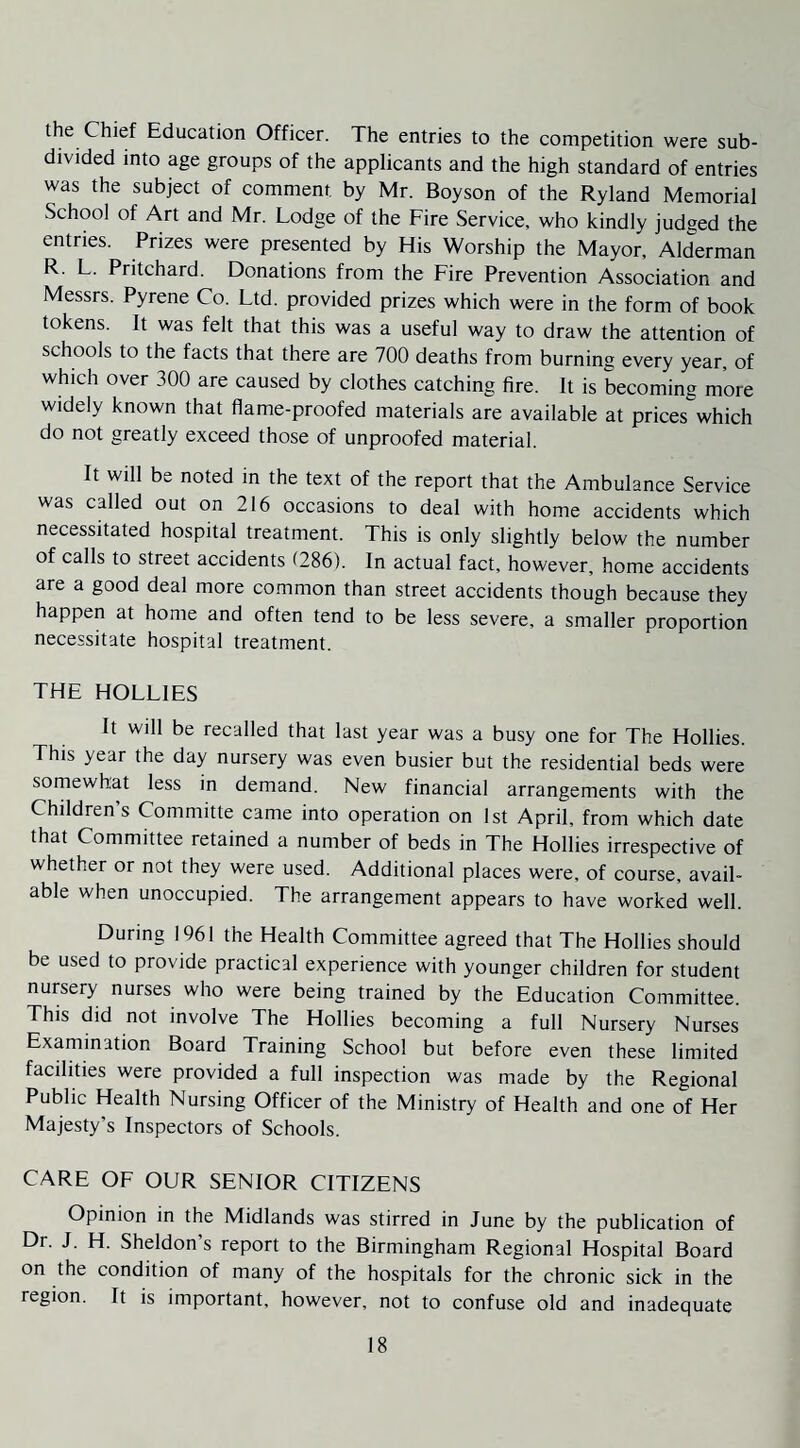 ihe Chief Education Officer. The entries to the competition were sub¬ divided into age groups of the applicants and the high standard of entries was the subject of comment by Mr. Boyson of the Ryland Memorial School of Art and Mr. Lodge of the Fire Service, who kindly judged the entries. Prizes were presented by His Worship the Mayor, Alderman R. L. Pritchard. Donations from the Fire Prevention Association and Messrs. Pyrene Co. Ltd. provided prizes which were in the form of book tokens. It was felt that this was a useful way to draw the attention of schools to the facts that there are 700 deaths from burning every year, of which over 300 are caused by clothes catching fire. It is becoming more widely known that flame-proofed materials are available at prices^which do not greatly exceed those of unproofed material. It will be noted in the text of the report that the Ambulance Service was called out on 216 occasions to deal with home accidents which necessitated hospital treatment. This is only slightly below the number of calls to street accidents (286). In actual fact, however, home accidents are a good deal more common than street accidents though because they happen at home and often tend to be less severe, a smaller proportion necessitate hospital treatment. THE HOLLIES It will be recalled that last year was a busy one for The Hollies. This year the day nursery was even busier but the residential beds were somewhat less in demand. New financial arrangements with the Children’s Committe came into operation on 1st April, from which date that Committee retained a number of beds in The Hollies irrespective of whether or not they were used. Additional places were, of course, avail¬ able when unoccupied. The arrangement appears to have worked well. During 1961 the Health Committee agreed that The Hollies should be used to provide practical experience with younger children for student nursery nurses who were being trained by the Education Committee. This did not involve The Hollies becoming a full Nursery Nurses Examination Board Training School but before even these limited facilities were provided a full inspection was made by the Regional Public Health Nursing Officer of the Ministry of Health and one of Her Majesty’s Inspectors of Schools. CARE OF OUR SENIOR CITIZENS Opinion in the Midlands was stirred in June by the publication of Dr. J. H. Sheldon’s report to the Birmingham Regional Hospital Board on the condition of many of the hospitals for the chronic sick in the region. It is important, however, not to confuse old and inadequate