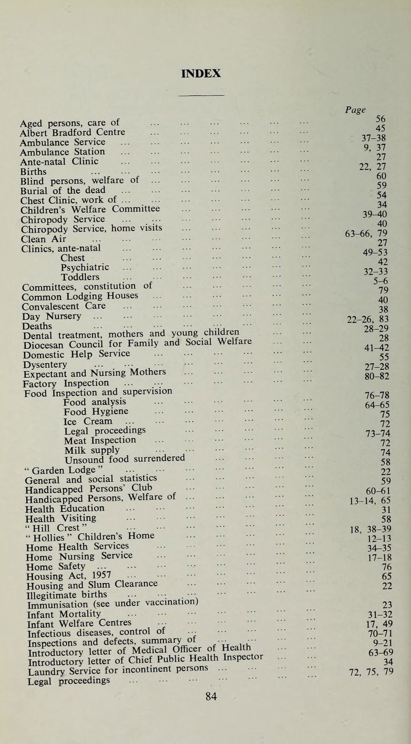 INDEX Aged persons, care of Albert Bradford Centre . Ambulance Service . Ambulance Station Ante-natal Clinic . Births . Blind persons, welfare of . Burial of the dead Chest Clinic, work of. Children’s Welfare Committee . Chiropody Service Chiropody Service, home visits Clean Air . Clinics, ante-natal . Chest . Psychiatric Toddlers Committees, constitution of Common Lodging Houses Convalescent Care Day Nursery . Deaths . .• Dental treatment, mothers and young children Diocesan Council for Family and Social Welfare Domestic Help Service . Dysentery . Expectant and Nursing Mothers Factory Inspection Food Inspection and supervision Food analysis Food Hygiene Ice Cream . Legal proceedings Meat Inspection Milk supply Unsound food surrendered “ Garden Lodge ” . General and social statistics Handicapped Persons' Club Handicapped Persons, Welfare of Health Education Health Visiting ■ ■ “ Hill Crest ” “ Hollies ” Children’s Home Home Health Services Home Nursing Service Home Safety . Housing Act, 1957 Housing and Slum Clearance Illegitimate births . • Immunisation (see under vaccination) Infant Mortality . Infant Welfare Centres Infectious diseases, control of ... Inspections and defects, summary ot „ Introductory letter of Medical Officer of Health Introductory letter of Chief Public Health Inspector Laundry Service for incontinent persons ... Legal proceedings Page 56 45 37-38 9, 37 27 22, 27 60 59 54 34 39-40 40 63-66, 79 27 49-53 42 32-33 5-6 79 40 38 22-26, 83 28-29 28 41-42 55 27-28 80-82 76-78 64-65 75 72 73-74 72 74 58 22 59 60-61 13-14, 65 31 58 18, 38-39 12-13 34-35 17-18 76 65 22 23 31-32 17, 49 70-71 9-21 63-69 34 72, 75, 79