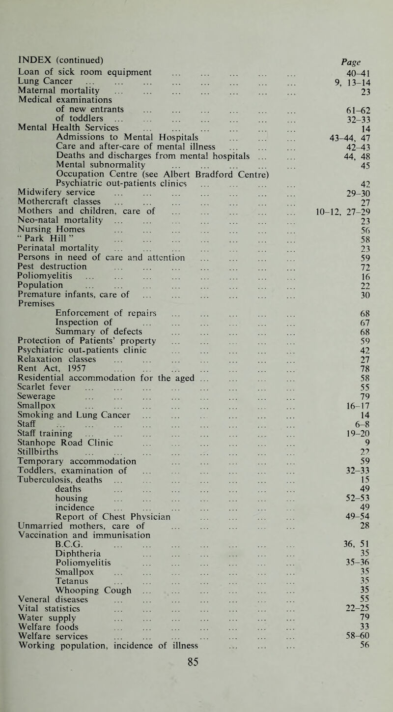 INDEX (continued) Page Loan of sick room equipment ... ... ... . . 40-41 Lung Cancer . 9, 13-14 Maternal mortality ... ... ... ... ... ... ... 23 Medical examinations of new entrants ... ... ... ... ... ... 61-62 of toddlers ... ... ... ... ... ... ... 32-33 Mental Health Services ... ... ... ... ... ... 14 Admissions to Mental Hospitals ... . . ... 43-44, 47 Care and after-care of mental illness ... ... ... 42-43 Deaths and discharges from mental hospitals ... ... 44, 48 Mental subnormality ... ... ... ... . . 45 Occupation Centre (see Albert Bradford Centre) Psychiatric out-patients clinics . 42 Midwifery service ... ... ... ... ... ... ... 29-30 Mothercraft classes ... ... ... ... ... ... ... 27 Mothers and children, care of ... ... ... ... ... 10-12. 27-29 Neo-natal mortality ... ... ... ... ... ... 23 Nursing Homes ...... .... 56 “Park Hill” 58 Perinatal mortality ... ... ... ... . ... ... 23 Persons in need of care and attention ... ... ... ... 59 Pest destruction ... ... ... ... ... ... ... 72 Poliomyelitis ... ... ... ... ... ... ... ,. 16 Population ... ... ... ... ... ... ... ... 22 Premature infants, care of ... ... ... ... ... ... 30 Premises Enforcement of repairs ... ... ... ... ... 68 Inspection of ... ... ... ... ... ... 67 Summary of defects ... ... ... ... ... 68 Protection of Patients’ property ... ... ... ... 59 Psychiatric out-patients clinic ... ... ... 42 Relaxation classes ... ... ... ... ... ... ... 27 Rent Act, 1957 ... .. ... ... ... ... ... 78 Residential accommodation for the aged ... ... ... 58 Scarlet fever ... ... ... ... ... ... ... ... 55 Sewerage ... ... ... ... ... ... ... ... 79 Smallpox ... ... ... ... ... ... .. ... 16-17 Smoking and Lung Cancer ... ... ... ... ... 14 Staff . 6-8 Staff training .. ... ... ... ... ... ... 19-20 Stanhope Road Clinic ... ... ... ... ... 9 Stillbirths ... ... ... ... ... ... ... ... 27 Temporary accommodation ... ... .. ... ... 59 Toddlers, examination of ... . . ... ... 32-33 Tuberculosis, deaths ... ... ... ... ... ... 15 deaths ... . ... ... . ... 49 housing .. . . ... .. ... ... 52-53 incidence ... ... ... ... ... ... 49 Report of Chest Physician ... ... ... ... 49-54 Unmarried mothers, care of ... ... ... ... 28 Vaccination and immunisation B.C.G. . 36, 51 Diphtheria ... ... ... ... ... ... 35 Poliomyelitis ... ... ... ... ... 35-36 Smallpox ... ... ... ... ... ... ... 35 Tetanus ... ... ... ... ... ... ... 35 Whooping Cough . ... ... . ... ... 35 Veneral diseases ... ... ... ... ... . . ... 55 Vital statistics ... ... ... ... ... ... ... 22-25 Water supply ... ... ... ... ... ... ... 79 Welfare foods ... ... ... ... ... ... 33 Welfare services ... ... ... ... ... ... ... 58-60 Working population, incidence of illness ... ... ... 56