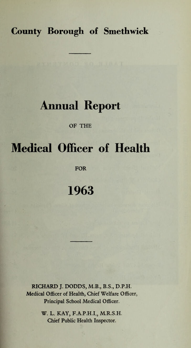 Annual Report OF THE Medical Officer of Health FOR 1963 RICHARD J. DODDS, M.B., B.S., D.P.H. Medical Officer of Health, Chief Welfare Officer, Principal School Medical Officer. W. L. KAY, F.A.P.H.I., M.R.S.H. Chief Public Health Inspector.