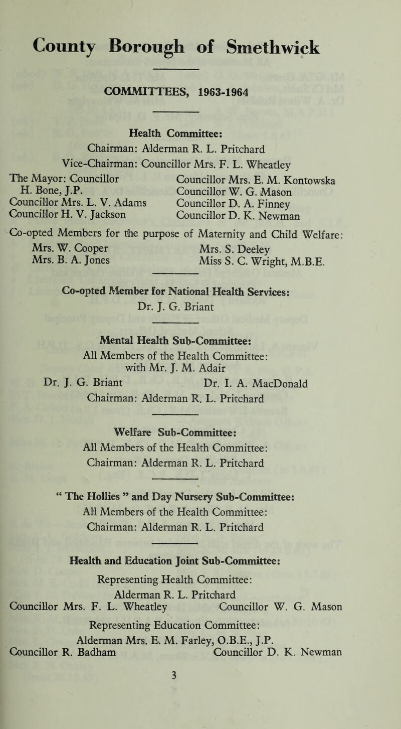 COMMITTEES, 1963-1964 Health Committee: Chairman: Alderman R. L. Pritchard Vice-Chairman: Councillor Mrs. F. L. Wheatley The Mayor: Councillor Councillor Mrs. E. M. Kontowska H. Bone, J.P. Councillor W. G. Mason Councillor Mrs. L. V. Adams Councillor D, A. Finney Councillor H. V. Jackson Councillor D. K. Newman Co-opted Members for the purpose of Maternity and Child Welfare: Mrs. W. Cooper Mrs. S. Deeley Mrs. B. A. Jones Miss S. C. Wright, M.B.E. Co-opted Member for National Health Services: Dr. J. G. Briant Mental Health Sub-Committee: All Members of the Health Committee: with Mr. J. M. Adair Dr. J. G. Briant Dr. I. A. MacDonald Chairman: Alderman R. L. Pritchard Welfare Sub-Committee: All Members of the Health Committee: Chairman: Alderman R. L. Pritchard “ The Hollies ” and Day Nursery Sub-Committee: All Members of the Health Committee: Chairman: Alderman R. L. Pritchard Health and Education Joint Sub-Committee: Representing Health Committee: Alderman R. L. Pritchard Councillor Mrs. F. L. Wheatley Councillor W. G. Mason Representing Education Committee: Alderman Mrs. E. M. Farley, O.B.E., J.P. Councillor R. Badham Councillor D. K. Newman