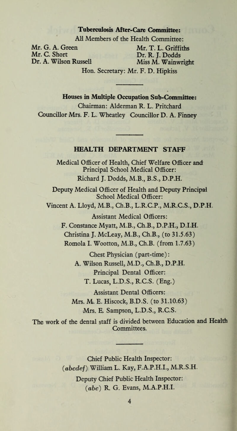 Tuberculosis After-Care Committee: All Members of the Health Committee: Mr. G. A. Green Mr. C. Short Dr. A. Wilson Russell Mr. T. L. Griffiths Dr. R. J. Dodds Miss M. Wainwright Hon. Secretary: Mr. F. D. Hipkiss Houses in Multiple Occupation Sub-Committee: Ohairman: Alderman R. L. Pritchard Councillor Mrs. F. L. Wheatley Councillor D. A. Finney HEALTH DEPARTMENT STAFF Medical Officer of Health, Chief Welfare Officer and Principal School Medical Officer: Richard J. Dodds, M.B., B.S., D.P.H. Deputy Medical Officer of Health and Deputy Principal School Medical Officer: Vincent A. Lloyd, M.B., Ch.B., L.R.C.P., M.R.C.S., D.P.H. Assistant Medical Officers: F. Constance Myatt, M.B., Ch.B., D.P.H., D.I.H. Christina J. McLeay, M.B., Ch.B., (to 31.5.63) Romola I, Wootton, M.B., Ch.B. (from 1.7.63) Chest Physician (part-time): A. Wilson Russell, M.D., Ch.B., D.P.H. Principal Dental Officer: T. Lucas, L.D.S., R.C.S. (Eng.) Assistant Dental Officers: Mrs. M. E. Hiscock, B.D.S. (to 31.10.63) Mrs. E. Sampson, L.D.S., R.C.S. The work of the dental staff is divided between Education and Health Committees. Chief Public Health Inspector: (abodef) William L. Kay, F.A.P.H.I., M.R.S.H. Deputy Chief Public Health Inspector: (abc) R. G. Evans, M.A.P.H.I.