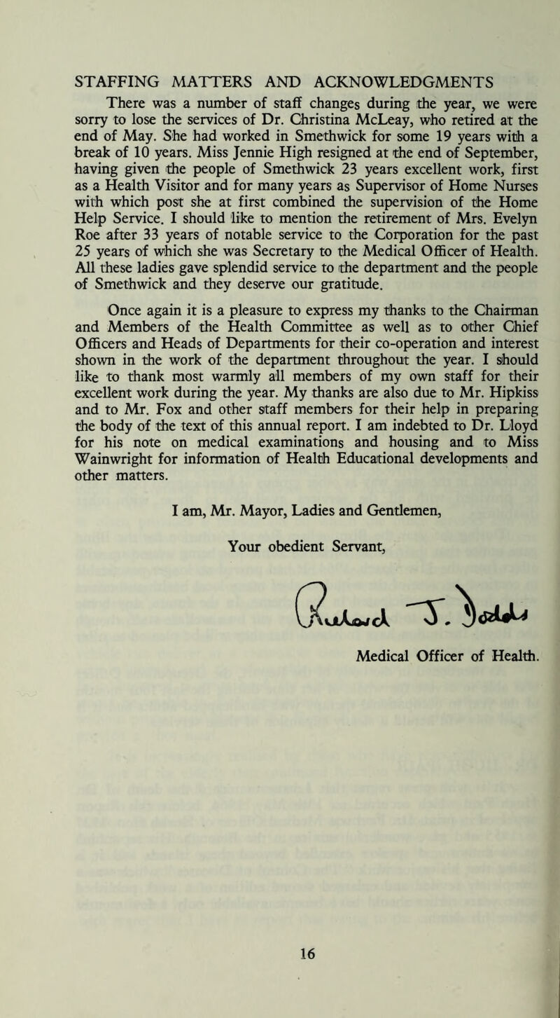 STAFFING MATTERS AND ACKNOWLEDGMENTS There was a number of staff changes during the year, we were sorry to lose the services of Dr. Christina McLeay, who retired at the end of May. She had worked in Smethwick for some 19 years with a break of 10 years. Miss Jennie High resigned at the end of September, having given the people of Smethwick 23 years excellent work, first as a Health Visitor and for many years as Supervisor of Home Nurses with which post she at first combined the supervision of the Home Help Service. I should like to mention the retirement of Mrs. Evelyn Roe after 33 years of notable service to the Corporation for the past 25 years of which she was Secretary to the Medical Officer of Health. All these ladies gave splendid service to the department and the people of Smethwick and they deserve our gratitude. Once again it is a pleasure to express my thanks to the Chairman and Members of the Health Committee as well as to other Chief Officers and Heads of Departments for their co-operation and interest shown in the work of the department throughout the year. I should like to thank most warmly all members of my own staff for their excellent work during the year. My thanks are also due to Mr. Hipkiss and to Mr. Fox and other 9taff members for their help in preparing the body of the text of this annual report. I am indebted to Dr. Lloyd for his note on medical examinations and housing and to Miss Wainwright for information of Health Educational developments and other matters. I am, Mr. Mayor, Ladies and Gentlemen, Your obedient Servant, Medical Officer of Health.