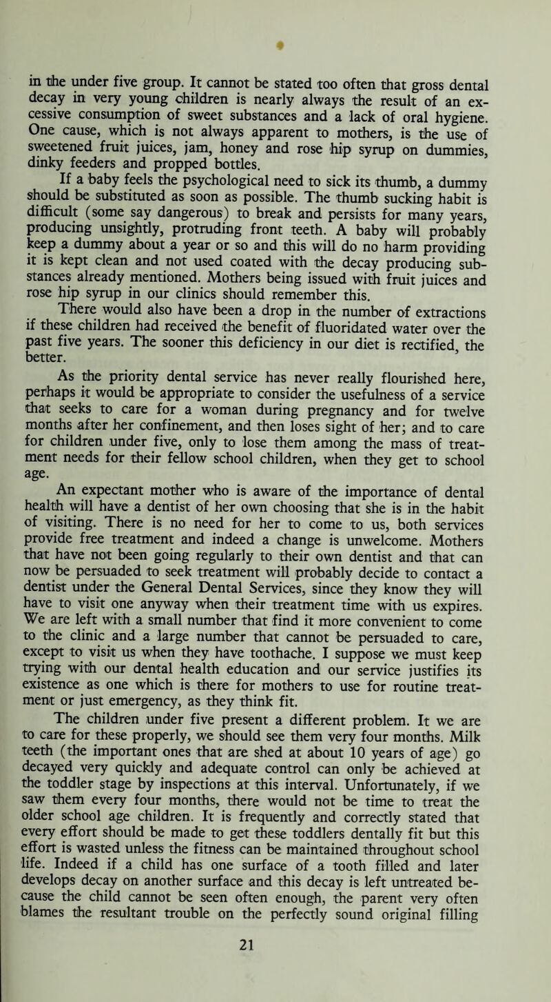 in the under five group. It cannot be stated too often that gross dental decay in very young children is nearly always the result of an ex¬ cessive consumption of sweet substances and a lack of oral hygiene. One cause, which is not always apparent to mothers, is the use of sweetened fruit juices, jam, honey and rose hip syrup on dummies, dinky feeders and propped bottles. If a baby feels the psychological need to sick its thumb, a dummy should be substituted as soon as possible. The thumb sucking habit is difficult (some say dangerous) to break and persists for many years, producing unsightly, protruding front teeth. A baby will probably keep a dummy about a year or so and this will do no harm providing it is kept clean and not used coated with the decay producing sub¬ stances already mentioned. Mothers being issued with fruit juices and rose hip syrup in our clinics should remember this. There would also have been a drop in the number of extractions if these children had received 'the benefit of fluoridated water over the past five years. The sooner this deficiency in our diet is rectified the better. As the priority dental service has never really flourished here, perhaps it would be appropriate to consider the usefulness of a service that seeks to care for a woman during pregnancy and for twelve months after her confinement, and then loses sight of her; and to care for children under five, only to lose them among the mass of treat¬ ment needs for their fellow school children, when they get to school age. An expectant mother who is aware of the importance of dental health will have a dentist of her own choosing that she is in the habit of visiting. There is no need for her to come to us, both services provide free treatment and indeed a change is unwelcome. Mothers that have not been going regularly to their own dentist and that can now be persuaded to seek treatment will probably decide to contact a dentist under the General Dental Services, since they know they will have to visit one anyway when their treatment time with us expires. We are left with a small number that find it more convenient to come to the clinic and a large number that cannot be persuaded to care, except to visit us when they have toothache. I suppose we must keep trying with our dental health education and our service justifies its existence as one which is there for mothers to use for routine treat¬ ment or just emergency, as they think fit. The children under five present a different problem. It we are to care for these properly, we should see them very four months. Milk teeth (the important ones that are shed at about 10 years of age) go decayed very quickly and adequate control can only be achieved at the toddler stage by inspections at this interval. Unfortunately, if we saw them every four months, there would not be time to treat the older school age children. It is frequently and correctly stated that every effort should be made to get these toddlers dentally fit but this effort is wasted unless the fitness can be maintained throughout school life. Indeed if a child has one surface of a tooth filled and later develops decay on another surface and this decay is left untreated be¬ cause the child cannot be seen often enough, the parent very often blames the resultant trouble on the perfectly sound original filling