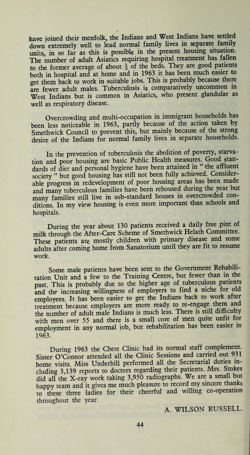 have joined their menfolk, the Indians and West Indians have settled down extremely well to lead normal family lives in separate family units, in so far as this is possible in the present housing situation. The number of adult Asiatics requiring hospital treatment has fallen to the former average of about -3- of the beds. They are good patients both in hospital and at home and in 1963 it has been much easier to get them back to work in suitable jobs. This is probably because there are fewer adult males. Tuberculosis is comparatively uncommon in West Indians but is common in Asiatics, who present glandular as well as respiratory disease. Overcrowding and multi-occupation in immigrant households has been less noticeable in 1963, partly because of the action taken by Smethwick Council to prevent this, but mainly because of the strong desire of the Indians for normal family lives in separate households. In the prevention of tuberculosis the abolition of poverty, starva¬ tion and poor housing are basic Public Health measures. Good stan¬ dards of diet and personal hygiene have been attained in “ the affluent society ” but good housing has still not been fully achieved. Consider¬ able progress in redevelopment of poor housing areas has been made and many tuberculous families have been rehoused during the year but many families still live in sub-standard houses in overcrowded con- ditions. In my view housing is even more important than schools and hospitals. During the year about 130 patients received a daily free pint of milk through the After-CaTe Scheme of Smethwick Helath Committee. These patients are mostly children with primary disease and some adults after coming home from Sanatorium until they are fit to resume work. Some male patients have been sent to the Government Rehabili¬ tation Unit and a few to the Training Centre, but fewer than in the past. This is probably due to the higher age of tuberculous patients and the increasing willingness of employers to find a niche for old employees. It has been easier to get the Indians back to work after treatment because employers are more ready to re-engage them and the number of adult male Indians is much less. There is still difficulty with men over 55 and there is a small core of men quite unfit for employment in any normal job, but rehabilitation has been easier m 1963. During 1963 the Chest Clinic had its normal staff complement. Sister O’Connor attended all the Clinic Sessions and carried out 931 home visits. Miss Underhill performed all the Secretarial duties in¬ cluding 3,139 reports to doctors regarding their patients. Mrs. Stokes did all the X-ray work taking 3,950 radiographs. We are a small but happy team and it gives me much pleasure to record my sincere thanks to these three ladies for their cheerful and willing co-operation throughout the year. A. WILSON RUSSELL.