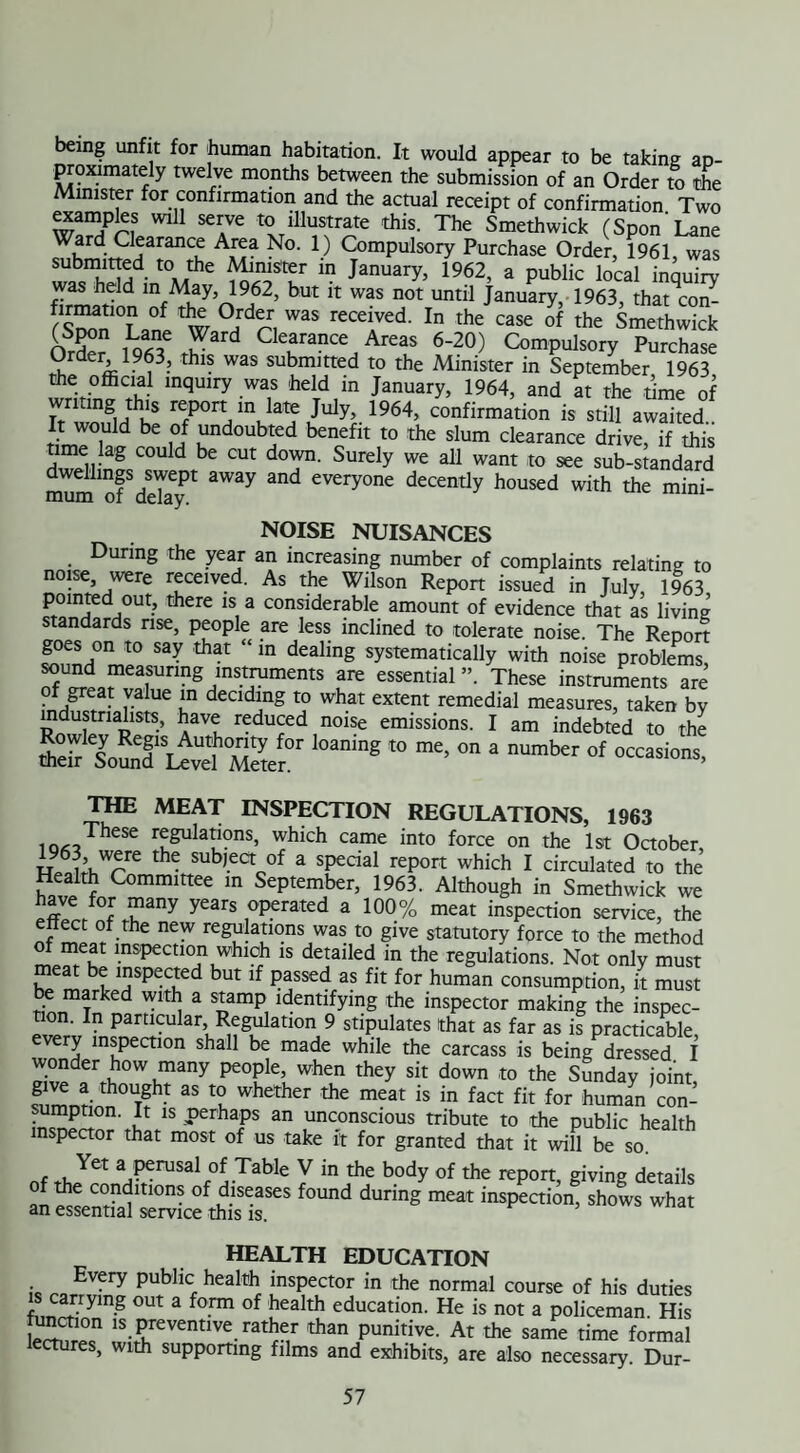 being unfit for human habitation. It would appear to be taking ap¬ proximately twelve months between the submission of an Order to the Minister for confirmation and the actual receipt of confirmation Two e^ampks will serve to illustrate this. The Smethwick (Spon'Lane Ward Clearance Area No. 1) Compulsory Purchase Order, 1961, was submitted to the Minister in January, 1962, a public local inquiry firmatinn “f hUt ” W-S n0t Until JanuarY, 1963, that^on- /wianlwHr! WaS reCeiVed- In the C3Se 0f the Smethwick Order 1963 tW CIearan“ Area* 6-20) Compulsory Purchase ^ de ’ . thls was submitted to the Minister in September 1963 the official inquiry was held in January, 1964, and at the time of writing this report in late July, 1964, confirmation is still awaited tiJT1 u rd0Ub?d bencfit t0 the slum clearance drive, if this time lag could be cut down. Surely we all want to see sub-standard dwellings swept away and everyone decently housed with the mini¬ mum or delay. NOISE NUISANCES During the year an increasing number of complaints relating to noise were received. As the Wilson Report issued in July, 1963 pointed out, there is a considerable amount of evidence that as living standards rise, people are less inclined to tolerate noise. The Report goes on to say that “ in dealing systematically with noise problems SU^lflea,SUrmg7StrUmentS ,are essential ” These instruments are • f/ fat r3 UC un declding t0 what extent remedial measures, taken by industrialists, have reduced noise emissions. I am indebted to the SsounT U “I'Ser “ “■ ° “ umber °f THE MEAT INSPECTION REGULATIONS, 1963 These regulations, which came into force on the 1st October, 1963 were the subject of a special report which I circulated to the Health Committee in September, 1963. Although in Smethwick we have for many years operated a 100% meat inspection service, the ettect of the new regulations was to give statutory force to the method °f ™eat inspection which is detailed in the regulations. Not only must meat be inspected but if passed as fit for human consumption, it must be marked with a stamp identifying the inspector making the inspec- lon. In particular Regulation 9 stipulates that as far as is practicable, every inspection shall be made while the carcass is being dressed I wonder how many people, when they sit down to the Sunday joint £mnrini°UT?h* ^ X whctheT the meat is in fa« fit for human con¬ sumption. It is perhaps an unconscious tribute to the public health inspector that most of us take it for granted that it will be so. ( uYet a ^of Table V in the body of the report, giving details of the conditions of diseases found during meat inspection, shows what an essential service this is. HEALTH EDUCATION Every public health inspector in the normal course of his duties fLCinying °Ut 3 f°rm °f health educati°n- He is not a policeman. His le<Sfr«n ls. Preventlve rather than punitive. At the same time formal lectures, with supporting films and exhibits, are also necessary. Dur-