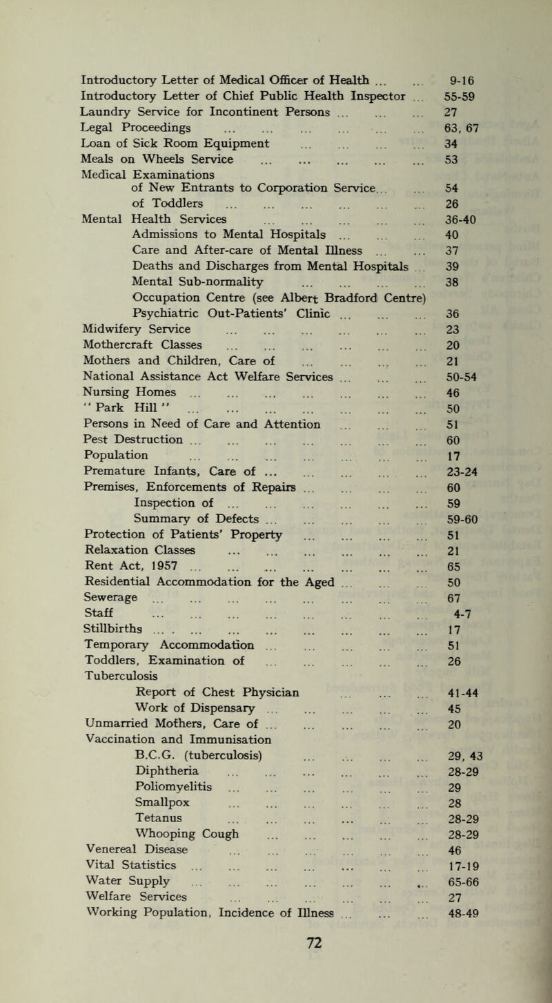 Introductory Letter of Medical Officer of Health ... 9-16 Introductory Letter of Chief Public Health Inspector 55-59 Laundry Service for Incontinent Persons . 27 Legal Proceedings . 63, 67 Loan of Sick Room Equipment ... 34 Meals on Wheels Service . ... 53 Medical Examinations of New Entrants to Corporation Service... 54 of Toddlers . ... ... 26 Mental Health Services .. . ... ... 36-40 Admissions to Mental Hospitals .. 40 Care and After-care of Mental Illness ... ... 37 Deaths and Discharges from Mental Hospitals 39 Mental Sub-normality . 38 Occupation Centre (see Albert Bradford Centre) Psychiatric Out-Patients’ Clinic ... .. 36 Midwifery Service ... ... ... .. . 23 Mothercraft Classes . 20 Mothers and Children, Care of ... . . 21 National Assistance Act Welfare Services . ... 50-54 Nursing Homes. 46 “ Park Hill ” . 50 Persons in Need of Care and Attention 51 Pest Destruction . ... . . ... . 60 Population ... .. ... ... 17 Premature Infants, Care of. 23-24 Premises, Enforcements of Repairs. 60 Inspection of . 59 Summary of Defects ... ... .. . . 59-60 Protection of Patients’ Property ... ... ... 51 Relaxation Classes . 21 Rent Act, 1957 . .. . 65 Residential Accommodation for the Aged 50 Sewerage . . . ... . 67 Staff ... . 4-7 Stillbirths. 17 Temporary Accommodation . ... . .. 51 Toddlers, Examination of ... . .. 26 Tuberculosis Report of Chest Physician ... 41 -44 Work of Dispensary ... 45 Unmarried Mothers, Care of. 20 Vaccination and Immunisation B.C.G. (tuberculosis) ... ... 29,43 Diphtheria . 28-29 Poliomyelitis ... . . ... 29 Smallpox . . 28 Tetanus ... . 28-29 Whooping Cough . 28-29 Venereal Disease . 46 Vital Statistics . 17-19 Water Supply . ,.. 65-66 Welfare Services ... . . 27 Working Population, Incidence of Illness .. ... 48-49